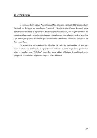 107
12 CONCLUSÃO
O Seminário Teológico da Assembleia de Deus apresenta o presente PPC do curso livre
Bacharel em Teologia, na modalidade Presencial e Semipresencial (Ensino Remoto), para
atender as necessidades e expectativas dos novos projetos lançados, que exigem mudança no
modelo atual da matriz curricular, amplitude de conhecimentos e socializações na área teológica
cujo foco seja o preparo do discente para o dinamismo da chamada ministerial e docência na
Palavra de Deus.
Por se este, o primeiro documento oficial do SETAD, fica estabelecido, por fim, que
todas as alterações, retificações e especificações efetuadas a partir do primeiro quinquênio
sejam registradas como “Apêndice”, de modo a tornar visível o histórico de modificações por
que passou o documento original ao longo da oferta do curso.
 