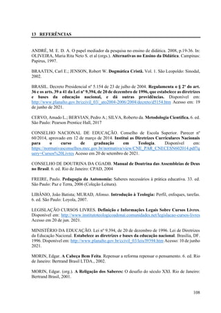 108
13 REFERÊNCIAS
ANDRÉ, M. E. D. A. O papel mediador da pesquisa no ensino de didática. 2008, p.19-36. In:
OLIVEIRA, Maria Rita Neto S. et al (orgs.). Alternativas no Ensino da Didática. Campinas:
Papirus, 1997.
BRAATEN, Carl E.; JENSON, Robert W. Dogmática Cristã. Vol. 1. São Leopoldo: Sinodal,
2002.
BRASIL. Decreto Presidencial nº 5.154 de 23 de julho de 2004. Regulamenta o § 2º do art.
36 e os arts. 39 a 41 da Lei nº 9.394, de 20 de dezembro de 1996, que estabelece as diretrizes
e bases da educação nacional, e dá outras providências. Disponível em:
http://www.planalto.gov.br/ccivil_03/_ato2004-2006/2004/decreto/d5154.htm Acesso em: 19
de junho de 2021.
CERVO, Amado L.; BERVIAN, Pedro A.; SILVA, Roberto da. Metodologia Científica. 6. ed.
São Paulo: Pearson Prentice Hall, 2017
CONSELHO NACIONAL DE EDUCAÇÃO. Conselho de Escola Superior. Parecer nº
60/2014, aprovado em 12 de março de 2014. Institui as Diretrizes Curriculares Nacionais
para o curso de graduação em Teologia. Disponível em:
https://normativasconselhos.mec.gov.br/normativa/view/CNE_PAR_CNECESN602014.pdf?q
uery=Cursos%20Livres Acesso em 20 de setembro de 2021.
CONSELHO DE DOUTRINA DA CGADB. Manual de Doutrina das Assembleias de Deus
no Brasil. 6. ed. Rio de Janeiro: CPAD, 2004
FREIRE, Paulo. Pedagogia da Autonomia: Saberes necessários à prática educativa. 33. ed.
São Paulo: Paz e Terra, 2006 (Coleção Leitura).
LIBÂNIO, João Batista; MURAD, Afonso. Introdução à Teologia: Perfil, enfoques, tarefas.
6. ed. São Paulo: Loyola, 2007.
LEGISLAÇÃO CURSOS LIVRES. Definição e Informações Legais Sobre Cursos Livres.
Disponível em: http://www.institutoteologicoadonai.comunidades.net/legislacao-cursos-livres
Acesso em 20 de jun. 2021.
MINISTÉRIO DA EDUCAÇÃO. Lei nº 9.394, de 20 de dezembro de 1996. Lei de Diretrizes
da Educação Nacional. Estabelece as diretrizes e bases da educação nacional. Brasília, DF.
1996. Disponível em: http://www.planalto.gov.br/ccivil_03/leis/l9394.htm Acesso: 10 de junho
2021.
MORIN, Edgar. A Cabeça Bem Feita. Repensar a reforma repensar o pensamento. 6. ed. Rio
de Janeiro: Bertrand Brasil LTDA., 2002.
MORIN, Edgar. (org.). A Religação dos Saberes: O desafio do século XXI. Rio de Janeiro:
Bertrand Brasil, 2001.
 
