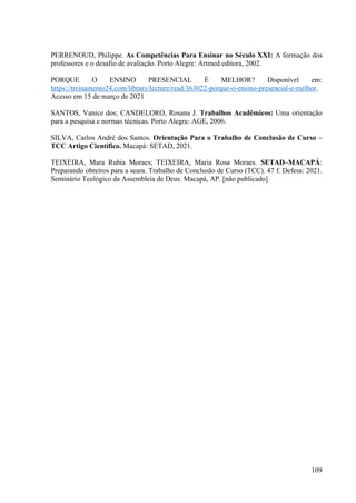 109
PERRENOUD, Philippe. As Competências Para Ensinar no Século XXI: A formação dos
professores e o desafio de avaliação. Porto Alegre: Artmed editora, 2002.
PORQUE O ENSINO PRESENCIAL É MELHOR? Disponível em:
https://treinamento24.com/library/lecture/read/363022-porque-o-ensino-presencial-e-melhor.
Acesso em 15 de março de 2021
SANTOS, Vanice dos; CANDELORO, Rosana J. Trabalhos Acadêmicos: Uma orientação
para a pesquisa e normas técnicas. Porto Alegre: AGE, 2006.
SILVA, Carlos André dos Santos. Orientação Para o Trabalho de Conclusão de Curso –
TCC Artigo Científico. Macapá: SETAD, 2021.
TEIXEIRA, Mara Rubia Moraes; TEIXEIRA, Maria Rosa Moraes. SETAD–MACAPÁ:
Preparando obreiros para a seara. Trabalho de Conclusão de Curso (TCC). 47 f. Defesa: 2021.
Seminário Teológico da Assembleia de Deus. Macapá, AP. [não publicado]
 