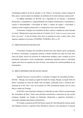 11
metodologias próprios da área de atuação, é o de “educar o ser humano, criado à imagem de
Deus, para o exercício pleno da cidadania, em ambiente de fé cristã arminiana e pentecostal”.
Os valores defendidos do SETAD, são a dignidade do ser humano, o pluralismo
democrático, a transparência e responsabilidades nas relações institucionais e comunitárias, o
respeito à individualidade e diversidade de ideias, o espírito de equipe e criatividade, a
ortodoxia cristã evangélica pentecostal, e o compromisso com o meio ambiente.
O Seminário Teológico da Assembleia de Deus valoriza o trabalho do ensino baseado
no “amor”. Obedecendo ao que está escrito em 1 Coríntios 16.14: “todas as vossas coisas sejam
feitas com amor”. A obra do Senhor Jesus deve ser pautada em amor, o maior valor e dom
supremo, segundo as Escrituras. (TEIXEIRA; TEIXEIRA; 2021, p. 22)
2.5 OBJETIVOS DO SETAD-MACAPÁ
O Seminário Teológico da Assembleia de Deus tem como objetivo geral a preparação
de obreiros, missionários, evangelistas, pastores e demais membros do corpo de Cristo, bem
como aos leigos, através de acréscimo do conhecimento teológico, para a atuação na práxis
ministerial, missionária e social considerando o atendimento espiritual coletivo e individual,
regidos pela ótica da expansão do reino de Deus, com anuência da confessionalidade de sua
mantenedora.
2.6 BREVE HISTÓRICO DO SETAD NO AMAPÁ
Segundo Teixeira e Teixeira (2021), o Seminário Teológico da Assembleia de Deus –
SETAD – Macapá, está situado na capital do Estado do Amapá, Macapá, na região Norte do
Brasil. Localizado no centro da cidade. Suas atividades, conhecidas como a “primeira fase”
iniciaram-se no dia vinte e nove de novembro de 1999, inicialmente apenas com os cursos
básico e médio em Teologia.
O SETAD é uma instituição teológica já conhecida em todo o Brasil na denominação
das Assembleias de Deus. Tendo como principal característica a autonomia de suas escolas
teológicas fundadas nos Estados da Federação, obedecendo o regimento doutrinário e
convenções adotados pelas Igrejas mantenedoras.
No Amapá, os pioneiros do SETAD foram o pastor Dr. Oton Miranda de Alencar, pastor
José Marques Ferreira e o apóstolo Orley Miranda de Alencar e seus apoiadores. O material
 