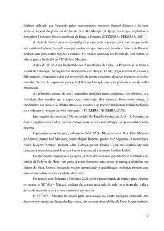 12
didático utilizado era fornecido pelos mantenedores: pastores Samuel Câmara e Jacilene
Ferreira, esposa do primeiro diretor do SETAD–Macapá. A Igreja Local que implantou o
Seminário Teológico foi a Assembleia de Deus, a Pioneira. (TEIXEIRA; TEIXEIRA, 2021).
A ideia de fundar uma escola teológica era necessário porque em terras tucujus ainda
não existia tal estudo, fazendo com que os obreiros que buscavam estudar a Palavra de Deus se
deslocassem para outras regiões e estados. Os moldes adotados em Belém do Pará foram os
pilares para a fundação do SETAD em Macapá.
Antes do SETAD ser implantado nas Assembleias de Deus – a Pioneira, já se tinha a
Escola de Educação Teológica das Assembleias de Deus (EETAD), cujo sistema de ensino é
diferenciado, oferecendo aulas por intermédio de tutoria e material didático impresso; e ensino
modular. Serviu de inspiração para o SETAD em Macapá, mas este preferiu o uso de aulas
presenciais.
As primeiras turmas do novo seminário teológico eram compostas por obreiros, e a
finalidade dos estudos era a capacitação ministerial dos mesmos. Buscava-se assim, o
crescimento do curso e do cristão através de estudos e do preparo intelectual bíblico-teológico
para o desenvolvimento da obra ministerial. (TEIXEIRA; TEIXEIRA, 2021).
Em meados dos anos de 1999, no prédio do Templo Central, da AD – A Pioneira, se
davam os primeiros estudos, mesmo tendo poucos recursos metodológicos e pouca mão de obra
docente.
O primeiro corpo docente e o diretório do SETAD – Macapá foram: Rev. Oton Miranda
de Alencar, pastor José Marques, pastor Miguel Roberto, pastor José Segundo (in memorian),
pastor Kleyzer Alencar, pastora Kátia Cabeça, pastor Eraldo Costa, missionária Meriane
(docente e secretária), irmã Iracema Santos (secretária) e o pastor Ronildo Baldo.
Os professores disponíveis da época já eram devidamente capacitados e habilitados no
estudo da Palavra de Deus, boa parte já eram formados nos cursos de teologia ofertados em
Belém do Pará. Outros, buscando melhor aprendizado e qualificação teológica tiveram que
estudar em outros estados e cidades do Brasil.
De acordo com Teixeira e Teixeira (2021) com a precariedade de espaço para lecionar
os cursos, o SETAD – Macapá usufruía de apenas uma sala de aula para acomodar toda a
demanda necessária para o funcionamento do mesmo.
O SETAD – Macapá foi criado pela necessidade da oferta teológica embasado nas
doutrinas existentes nas Sagradas Escrituras, das quais as Assembleias de Deus fazem usufruto.
 