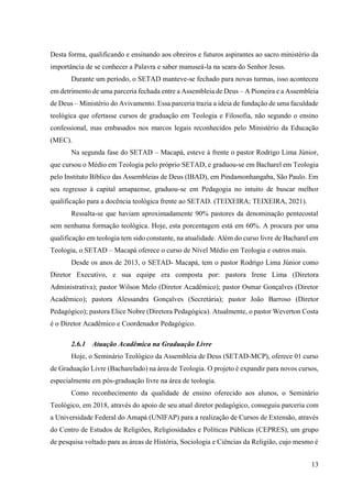 13
Desta forma, qualificando e ensinando aos obreiros e futuros aspirantes ao sacro ministério da
importância de se conhecer a Palavra e saber manuseá-la na seara do Senhor Jesus.
Durante um período, o SETAD manteve-se fechado para novas turmas, isso aconteceu
em detrimento de uma parceria fechada entre a Assembleia de Deus – A Pioneira e a Assembleia
de Deus – Ministério do Avivamento. Essa parceria trazia a ideia de fundação de uma faculdade
teológica que ofertasse cursos de graduação em Teologia e Filosofia, não segundo o ensino
confessional, mas embasados nos marcos legais reconhecidos pelo Ministério da Educação
(MEC).
Na segunda fase do SETAD – Macapá, esteve à frente o pastor Rodrigo Lima Júnior,
que cursou o Médio em Teologia pelo próprio SETAD, e graduou-se em Bacharel em Teologia
pelo Instituto Bíblico das Assembleias de Deus (IBAD), em Pindamonhangaba, São Paulo. Em
seu regresso à capital amapaense, graduou-se em Pedagogia no intuito de buscar melhor
qualificação para a docência teológica frente ao SETAD. (TEIXEIRA; TEIXEIRA, 2021).
Ressalta-se que haviam aproximadamente 90% pastores da denominação pentecostal
sem nenhuma formação teológica. Hoje, esta porcentagem está em 60%. A procura por uma
qualificação em teologia tem sido constante, na atualidade. Além do curso livre de Bacharel em
Teologia, o SETAD – Macapá oferece o curso de Nível Médio em Teologia e outros mais.
Desde os anos de 2013, o SETAD- Macapá, tem o pastor Rodrigo Lima Júnior como
Diretor Executivo, e sua equipe era composta por: pastora Irene Lima (Diretora
Administrativa); pastor Wilson Melo (Diretor Acadêmico); pastor Osmar Gonçalves (Diretor
Acadêmico); pastora Alessandra Gonçalves (Secretária); pastor João Barroso (Diretor
Pedagógico); pastora Elice Nobre (Diretora Pedagógica). Atualmente, o pastor Weverton Costa
é o Diretor Acadêmico e Coordenador Pedagógico.
2.6.1 Atuação Acadêmica na Graduação Livre
Hoje, o Seminário Teológico da Assembleia de Deus (SETAD-MCP), oferece 01 curso
de Graduação Livre (Bacharelado) na área de Teologia. O projeto é expandir para novos cursos,
especialmente em pós-graduação livre na área de teologia.
Como reconhecimento da qualidade de ensino oferecido aos alunos, o Seminário
Teológico, em 2018, através do apoio de seu atual diretor pedagógico, conseguiu parceria com
a Universidade Federal do Amapá (UNIFAP) para a realização de Cursos de Extensão, através
do Centro de Estudos de Religiões, Religiosidades e Políticas Públicas (CEPRES), um grupo
de pesquisa voltado para as áreas de História, Sociologia e Ciências da Religião, cujo mesmo é
 