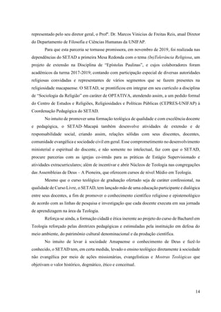14
representado pelo seu diretor geral, o Profº. Dr. Marcos Vinicius de Freitas Reis, atual Diretor
do Departamento de Filosofia e Ciências Humanas da UNIFAP.
Para que esta parceria se tornasse promissora, em novembro de 2019, foi realizada nas
dependências do SETAD a primeira Mesa Redonda com o tema (In)Tolerância Religiosa, um
projeto de extensão na Disciplina de “Epístolas Paulinas”, e cujos colaboradores foram
acadêmicos da turma 2017-2019; contando com participação especial de diversas autoridades
religiosas convidadas e representantes de vários segmentos que se fazem presentes na
religiosidade macapaense. O SETAD, se prontificou em integrar em seu currículo a disciplina
de “Sociologia da Religião” em caráter de OPTATIVA, atendendo assim, a um pedido formal
do Centro de Estudos e Religiões, Religiosidades e Políticas Públicas (CEPRES-UNIFAP) à
Coordenação Pedagógica do SETAD.
No intuito de promover uma formação teológica de qualidade e com excelência docente
e pedagógica, o SETAD–Macapá também desenvolve atividades de extensão e de
responsabilidade social, criando assim, relações sólidas com seus discentes, docentes,
comunidade evangélica e sociedade civil em geral. Esse comprometimento no desenvolvimento
ministerial e espiritual do discente, e não somente no intelectual, faz com que o SETAD,
procure parcerias com as igrejas co-irmãs para as práticas de Estágio Supervisionado e
atividades extracurriculares; além de incentivar e abrir Núcleos de Teologia nas congregações
das Assembleias de Deus – A Pioneira, que oferecem cursos de nível Médio em Teologia.
Mesmo que o curso teológico de graduação ofertado seja de caráter confessional, na
qualidade de Curso Livre, o SETAD, tem lançado mão de uma educação participante e dialógica
entre seus docentes, a fim de promover o conhecimento científico religioso e epistemológico
de acordo com as linhas de pesquisa e investigação que cada docente executa em sua jornada
de aprendizagem na área da Teologia.
Reforça-se ainda, a formação cidadã e ética inerente ao projeto do curso de Bacharel em
Teologia reforçado pelas diretrizes pedagógicas e estimuladas pela instituição em defesa do
meio ambiente, do patrimônio cultural denominacional e da produção científica.
No intuito de levar à sociedade Amapaense o conhecimento de Deus e fazê-lo
conhecido, o SETAD tem, em certa medida, levado o ensino teológico diretamente à sociedade
não evangélica por meio de ações missionárias, evangelísticas e Mostras Teológicas que
objetivam o valor histórico, dogmático, ético e conceitual.
 