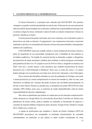 15
3 O ENSINO PRESENCIAL E SEMIPRESENCIAL
O Ensino Presencial é o principal meio utilizado pelo SETAD-MCP. Sua primeira
vantagem é a questão social do aprendizado em sala de aula. O discente de um curso presencial,
além de usufruir da proximidade com os docentes, também tem a oportunidade de interagir com
os demais colegas de classe, realizando e desenvolvendo as relações interpessoais valiosas no
presente e benéficas no futuro.
O ensino presencial produz motivação, pois esta é intrínseca, ela é individual e pode-se
desenvolver este lado no discente. O engajamento é um compromisso funcional e emocional
catalisado e que deve ser estimulado pelo docente na busca das potencialidades e desempenhos
melhores dos acadêmicos.
O SETAD-MCP, tomou por medida, utilizar o ensino semipresencial (ensino remoto) a
partir do surgimento de sua necessidade emergencial com a finalidade de não paralisar as
atividades acadêmicas. Tal medida foi essencial devido as demandas exigidas e obrigatórias
dos protocolos de saúde municipal e estadual, para combater os efeitos perigosos ocasionados
pela pandemia da Sarx-Cov-19, surgida no ano de 2019 na China, e chegando ao mundo já em
2020. Com isso, o ensino remoto é uma alternativa que combina características do ensino
presencial com o EaD (Educação à Distância). Neste caso, as aulas são online, e os alunos
podem interagir com os professores em tempo real, através das videoaulas e chats (bate-papo).
Para a maioria das disciplinas ofertadas no curso de graduação em Teologia, será usado
o ensino presencial; já o ensino semipresencial ou remoto tem tornado-se, cada vez mais, uma
alternativa, na hipótese de o docente não puder executar suas atividades presencialmente ou
devido a outros fatores. Reitera-se, portanto que, as disciplinas de caráter OPTATIVAS, serão
ofertadas 100% Online; neste caso, os materiais de estudo disponibilizados serão de inteira
responsabilidade do docente e digitalizados.
São várias as plataformas que podem ser usadas para uso da educação semipresencial e
online: destacam-se o Google Meet; Lives (Facebook); Zoom Meet; YouTube; etc. Dentre essas
plataformas de ensino online, pode-se também ser utilizadas as ferramentas de arquivos e
consultas de materiais didáticos disponíveis pelos docentes: Google Forms; Onedrive; Google
Drive; Padlet.com, e-mails; etc.
A equipe de profissionais que compõem o Núcleo de Ensino Teológico (NET) do
SETAD-MCP preocupa-se em acompanhar as profundas transformações da sociedade
contemporânea, em particular, as que afetam os ideais cristãos considerados de suma
 