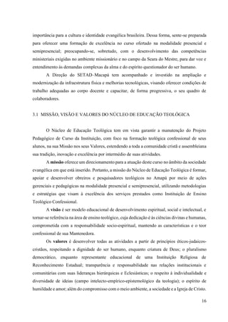 16
importância para a cultura e identidade evangélica brasileira. Dessa forma, sente-se preparada
para oferecer uma formação de excelência no curso ofertado na modalidade presencial e
semipresencial; preocupando-se, sobretudo, com o desenvolvimento das competências
ministeriais exigidas no ambiente missionário e no campo da Seara do Mestre, para dar voz e
entendimento às demandas complexas da alma e do espírito questionador do ser humano.
A Direção do SETAD–Macapá tem acompanhado e investido na ampliação e
modernização da infraestrutura física e melhorias tecnológicas, visando oferecer condições de
trabalho adequadas ao corpo docente e capacitar, de forma progressiva, o seu quadro de
colaboradores.
3.1 MISSÃO, VISÃO E VALORES DO NÚCLEO DE EDUCAÇÃO TEOLÓGICA
O Núcleo de Educação Teológica tem em vista garantir a manutenção do Projeto
Pedagógico de Curso da Instituição, com foco na formação teológica confessional de seus
alunos, na sua Missão nos seus Valores, estendendo a toda a comunidade cristã e assembleiana
sua tradição, inovação e excelência por intermédio de suas atividades.
A missão oferece um direcionamento para a atuação deste curso no âmbito da sociedade
evangélica em que está inserido. Portanto, a missão do Núcleo de Educação Teológica é formar,
apoiar e desenvolver obreiros e pesquisadores teológicos no Amapá por meio de ações
gerenciais e pedagógicas na modalidade presencial e semipresencial, utilizando metodologias
e estratégias que visam à excelência dos serviços prestados como Instituição de Ensino
Teológico Confessional.
A visão é ser modelo educacional de desenvolvimento espiritual, social e intelectual, e
tornar-se referência na área de ensino teológico, cuja dedicação é às ciências divinas e humanas,
comprometida com a responsabilidade socio-espiritual, mantendo as características e o teor
confessional de sua Mantenedora.
Os valores é desenvolver todas as atividades a partir de princípios éticos-judaicos-
cristãos, respeitando a dignidade do ser humano, enquanto criatura de Deus; o pluralismo
democrático, enquanto representante educacional de uma Instituição Religiosa de
Reconhecimento Estadual; transparência e responsabilidade nas relações institucionais e
comunitárias com suas lideranças hierárquicas e Eclesiásticas; o respeito à individualidade e
diversidade de ideias (campo intelecto-empírico-epistemológico da teologia); o espírito de
humildade e amor; além do compromisso com o meio ambiente, a sociedade e a Igreja de Cristo.
 