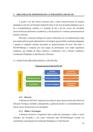 19
4 ORGANIZAÇÃO ADMINISTRATIVA E PEDAGÓGICA DO SETAD
A gestão é um dos fatores essenciais para o pleno desenvolvimento de projetos
pedagógicos com foco na formação integral do aluno. É por meio da gestão pedagógica que se
dá o acompanhamento contínuo e a avaliação do dia a dia dos cursos, das atividades
desenvolvidas por professores e acadêmicos, a fim de promover o contínuo aprimoramento da
proposta curricular.
Para tanto, a educação teológica de caráter confessional, em sua implementação exige
uma organização de suporte administrativo e tecnológico que possibilite a mediação pedagógica
e garanta as condições mínimas necessárias ao desenvolvimento do curso. Para tanto, o
SETAD-Macapá é composto por uma equipe de profissionais com ampla experiência
acadêmica, que trabalha de forma sistêmica e colaborativa com a Direção Acadêmica,
Coordenação Pedagógica, Corpo Docente e Discentes.
4.1 ESTRUTURA ORGANIZACIONAL E DE GESTÃO
Organograma da Gestão do SETAD
4.1.1 Diretoria
A Direção do SETAD é responsável por todas as ações desenvolvidas pelo Núcleo de
Educação Teológica, incluindo o planejamento, a gestão de pessoal e o acompanhamento dos
demais setores institucionais a ele interligados.
4.1.2 Mídias e Tecnologias
A Diretoria Executiva é responsável pela escolha das tecnologias e mídias a serem
utilizadas nas atividades e nos cursos oferecidos pelo SETAD-Macapá, levando em
consideração a participação da Coordenação Pedagógica e Corpo Docente.
REITORIA
DO
SETAD
Direção Executiva
Direção
Administrativa
Secretaria
Administrativa
Direção Acadêmica Secretaria Acadêmica
Direção Pedagógica
Coordenação
Pedagógica
Vice Reitoria
 