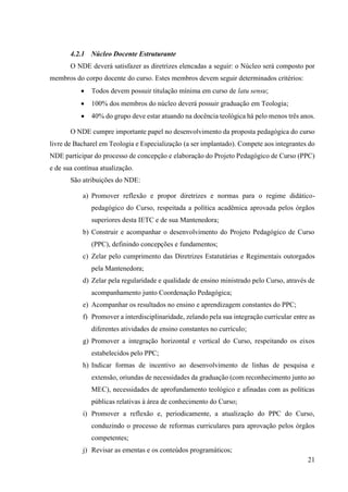 21
4.2.1 Núcleo Docente Estruturante
O NDE deverá satisfazer as diretrizes elencadas a seguir: o Núcleo será composto por
membros do corpo docente do curso. Estes membros devem seguir determinados critérios:
• Todos devem possuir titulação mínima em curso de latu sensu;
• 100% dos membros do núcleo deverá possuir graduação em Teologia;
• 40% do grupo deve estar atuando na docência teológica há pelo menos três anos.
O NDE cumpre importante papel no desenvolvimento da proposta pedagógica do curso
livre de Bacharel em Teologia e Especialização (a ser implantado). Compete aos integrantes do
NDE participar do processo de concepção e elaboração do Projeto Pedagógico de Curso (PPC)
e de sua contínua atualização.
São atribuições do NDE:
a) Promover reflexão e propor diretrizes e normas para o regime didático-
pedagógico do Curso, respeitada a política acadêmica aprovada pelos órgãos
superiores desta IETC e de sua Mantenedora;
b) Construir e acompanhar o desenvolvimento do Projeto Pedagógico de Curso
(PPC), definindo concepções e fundamentos;
c) Zelar pelo cumprimento das Diretrizes Estatutárias e Regimentais outorgados
pela Mantenedora;
d) Zelar pela regularidade e qualidade de ensino ministrado pelo Curso, através de
acompanhamento junto Coordenação Pedagógica;
e) Acompanhar os resultados no ensino e aprendizagem constantes do PPC;
f) Promover a interdisciplinaridade, zelando pela sua integração curricular entre as
diferentes atividades de ensino constantes no currículo;
g) Promover a integração horizontal e vertical do Curso, respeitando os eixos
estabelecidos pelo PPC;
h) Indicar formas de incentivo ao desenvolvimento de linhas de pesquisa e
extensão, oriundas de necessidades da graduação (com reconhecimento junto ao
MEC), necessidades de aprofundamento teológico e afinadas com as políticas
públicas relativas à área de conhecimento do Curso;
i) Promover a reflexão e, periodicamente, a atualização do PPC do Curso,
conduzindo o processo de reformas curriculares para aprovação pelos órgãos
competentes;
j) Revisar as ementas e os conteúdos programáticos;
 