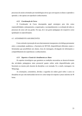 23
processos de ensino orientados por metodologias ativas que convoquem os alunos a aprender a
aprender, e não apenas em reproduzir conhecimentos.
4.2.3 Coordenação de Curso
O Coordenador de Curso desempenha papel estratégico pois têm como
responsabilidades o planejamento, a organização, o acompanhamento e a avaliação de todos os
processos do curso sob sua gestão. Ou seja, ele é um gestor pedagógico do respectivo curso
(graduação ou especialização).
4.3 ATENDIMENTO AOS DISCENTES
Como estímulo à promoção de um relacionamento transparente e de diálogo permanente
entre a comunidade acadêmica, a Secretaria do SETAD, disponibilizará diferentes canais e
ferramentas que possibilitem aos alunos, troca de mensagens, divulgação de informações e
compartilhamento de experiências e conhecimentos.
4.3.1 Suportes e Canais de Atendimento ao Aluno
Os suportes tecnológicos que garantem as condições necessárias ao desenvolvimento
das atividades pedagógicas tanto presencial quanto online serão disponibilizados pela
Secretaria ou mesmo pelo docente da disciplina a ser ensinada. Ex: e-mails, mensagens via
WhatsApp.
As orientações, comentários, dúvidas e sugestões de ordem geral sobre o curso ou
disciplina em que está matriculado devem ter como tempo de resposta o prazo máximo de 48
horas.
 