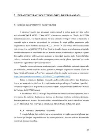24
5 INFRAESTRUTURA FÍSICA E TECNOLÓGICA DO SETAD-MACAPÁ
5.1 REDES E EQUIPAMENTOS DO SETAD-MCP
O desenvolvimento das atividades semipresencial e online pode ser feito pelos
aplicativos GOOGLE MEET; ZOOM MEET e outros que o docente ou Direção do SETAD
acharem necessários. Tal medida adotada por este seminário teológico tornou-se necessária e
essencial após a situação internacional de problema de saúde pública ocasionada pelo
surgimento da maior pandemia do século XXI, a COVID-19. Esta doença infecciosa é causada
pelo coronavírus ou SARX-COV-2. E no Brasil a situação chegou a ser alarmante, atingindo
média diária de mais de 3 mil mortes por dia. Por este motivo, e obedecendo a legislação vigente
dos órgãos sanitários tanto nacionais, estaduais e municipal, algumas aulas foram ofertadas
online e continuarão sendo ofertadas, como por exemplo, as disciplinas “optativas” que serão
ministradas seguindo esse protocolo de ensino.
Das aulas presenciais, caso o acadêmico queira o material didático lecionado ou gravado
em videoaulas, poderá adquirir o acesso gratuito às postagens disponíveis no canal oficial do
Setad (Setad A Pioneira), no YouTube, acessando o link do canal e inscrevendo-se no mesmo:
https://www.youtube.com/channel/UCKAPwiECGAeIpGAxRdLtQFQ.
Todos os materiais didáticos produzidos pelos professores autores das disciplinas,
devem ser acessíveis, incluindo os de complementação à aprendizagem dos alunos (apostilas).
Devem ser impressos ou disponibilizados em mídia PDF, e encaminhados à Biblioteca Virtual
de Teologia do SETAD-Macapá.
A Secretaria do SETAD-Macapá disponibiliza um computador com impressora para o
provimento dos materiais didáticos aos alunos e aos docentes, conforme solicitação à mesma.
Também pode-se ter acesso à documentações e transmissões online através da rede de internet
via WI-FI instalada para o serviço da Secretaria e Administração do Setad em geral.
5.1.1 Estúdio de Gravação de Videoaulas
A própria Sala de Aula pode tornar-se um estúdio de gravação presencial afim de que
os alunos que estejam impossibilitados de acesso presencial, possam usufruir do conteúdo
ministrado de maneira online.
 