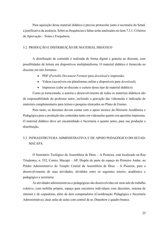 25
Para aquisição desse material didático é preciso protocolar junto à secretaria do Setad,
a justificativa da ausência. Sobre as frequências e faltas serão analisados no item 7.3.1: Critérios
de Aprovação – Notas e Frequência.
5.2 PRODUÇÃO E DISTRIBUIÇÃO DE MATERIAL DIDÁTICO
A distribuição de conteúdo é realizada de forma digital e gratuita ao discente, com
possiblidades de leitura em dispositivos multiplataforma. O material didático é fornecido ao
discente em três formatos:
• PDF (Portable Document Format) para download e impressão;
• Vídeos (acessíveis em plataformas online e disponíveis para download);
• Impressos (cabe ao discente o custeio desse tipo de material didático).
Como já mencionado, a autoria e desenvolvimento de todos os materiais didáticos são
de responsabilidade do professor autor, incluindo a gravação das videoaulas e indicação de
materiais complementares para leitura e pesquisa elencados no Plano de Ensino.
Para tanto, os docentes devem contar com o apoio técnico da Diretoria Acadêmica e
Pedagógica para a produção dos conteúdos tanto em videoaulas quanto em apostilas impressas.
O material didático deve ser encaminhado à Secretaria o quanto antes, para sua produção e
distribuição.
5.3 INFRAESTRUTURA ADMINISTRATIVA E DE APOIO PEDAGÓGICO DO SETAD-
MACAPÁ
O Seminário Teológico da Assembleia de Deus – A Pioneira, está localizado na Rua
Tiradentes, n. 532, Centro, Macapá – AP. Dispõe de parte do espaço do Primeiro Andar, no
Prédio Administrativo do Templo Central da Assembleia de Deus – A Pioneira, para o
desenvolvimento de suas atividades, divididos entre os seguintes setores: acadêmico e
pedagógico e secretaria.
As atividades administrativas e pedagógicas são desenvolvidas em uma sala de trabalho
coletivo, com mobília própria, espaço para encontros individuais com discentes; sistema de
internet e de copiadoras, além de dois computadores (Coordenação Pedagógica e Secretaria
Administrativa), duas salas de aulas com central de ar, Datashow e quadro branco.
 