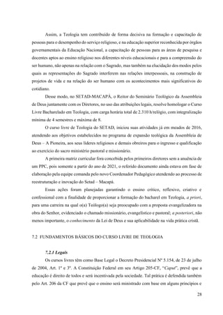 28
Assim, a Teologia tem contribuído de forma decisiva na formação e capacitação de
pessoas para o desempenho do serviço religioso, e na educação superior reconhecida por órgãos
governamentais da Educação Nacional, a capacitação de pessoas para as áreas de pesquisa e
docentes aptos ao ensino religioso nos diferentes níveis educacionais e para a compreensão do
ser humano, não apenas na relação com o Sagrado, mas também na elucidação dos modos pelos
quais as representações do Sagrado interferem nas relações interpessoais, na construção de
projetos de vida e na relação do ser humano com os acontecimentos mais significativos do
cotidiano.
Desse modo, no SETAD-MACAPÁ, o Reitor do Seminário Teológico da Assembleia
de Deus juntamente com os Diretores, no uso das atribuições legais, resolve homologar o Curso
Livre Bacharelado em Teologia, com carga horária total de 2.310 h/relógio, com integralização
mínima de 4 semestres e máxima de 8.
O curso livre de Teologia do SETAD, iniciou suas atividades já em meados de 2016,
atendendo aos objetivos estabelecidos no programa de expansão teológica da Assembleia de
Deus – A Pioneira, aos seus líderes religiosos e demais obreiros para o ingresso e qualificação
ao exercício do sacro ministério pastoral e missionário.
A primeira matriz curricular fora concebida pelos primeiros diretores sem a anuência de
um PPC, pois somente a partir do ano de 2021, o referido documento ainda estava em fase de
elaboração pela equipe comanda pelo novo Coordenador Pedagógico atendendo ao processo de
reestruturação e inovação do Setad – Macapá.
Essas ações foram planejadas garantindo o ensino crítico, reflexivo, criativo e
confessional com a finalidade de proporcionar a formação do bacharel em Teologia, a priori,
para uma carreira na qual o(a) Teólogo(a) seja preocupado com a proposta evangelizadora na
obra do Senhor, evidenciado o chamado missionário, evangelístico e pastoral; a posteriori, não
menos importante, o conhecimento da Lei de Deus e sua aplicabilidade na vida prática cristã.
7.2 FUNDAMENTOS BÁSICOS DO CURSO LIVRE DE TEOLOGIA
7.2.1 Legais
Os cursos livres têm como Base Legal o Decreto Presidencial Nº 5.154, de 23 de julho
de 2004, Art. 1º e 3º. A Constituição Federal em seu Artigo 205-CF, “Caput”, prevê que a
educação é direito de todos e será incentivada pela sociedade. Tal prática é defendida também
pelo Art. 206 da CF que prevê que o ensino será ministrado com base em alguns princípios e
 