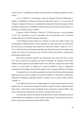 29
em seu inciso II: “a liberdade de aprender, ensinar, pesquisar e divulgar pensamentos, a arte e
o saber”.
A Lei nº 9394/96, Lei de Diretrizes e Bases da Educação Nacional (LDB) passou a
integrar a modalidade de Educação Profissional (onde pode inserir-se os cursos livres de
Teologia). Educação Profissional, é a modalidade de educação não-formal de duração variável,
destinada a proporcionar ao trabalhador conhecimentos que lhe permitam profissionalizar-se,
qualificar-se e atualizar-se para o trabalho.
Conforme a LDB nº 9394/96 e o Decreto nº 5.154/04 citam que os cursos chamados
“Livres” não necessitam de prévia autorização para funcionamento nem de posterior
reconhecimento do Conselho de Educação competente.
A Carta Magna da Igreja registra em 2 Timóteo 2.15 para todo cristão e obreiro, esta
recomendação do Apóstolo Paulo: “procura apresentar-te a Deus aprovado, como obreiro que
não tem de que se envergonhar, que maneja bem a palavra da verdade”; e segue em 2 Tm 3.
16,17: “Toda a Escritura é divinamente inspirada, e proveitosa para ensinar, para redarguir, para
corrigir, para instruir em justiça; para que o homem de Deus seja perfeito, e perfeitamente
instruído para toda boa obra”.
Não existem legislação específica que regulamente estes cursos, por isto, os cursos
livres não são passíveis de regulação por parte do Ministério da Educação. Desta forma,
também, não há exigência de escolaridade anterior. Para o SETAD, a exigência do ensino médio
secular ou o curso médio em teologia tem o intuito de facilitar ao aluno a compreensão
sistemática do teor teológico mais profundo exigido no nível avançado e bacharel em Teologia.
A categoria Curso Livre atende a população com objetivo de oferecer profissionalização
rápida para diversas áreas de atuação no mercado de trabalho, ex: Informática, Atendimento,
Secretariado, Webdesign, Segurança, Idiomas, Culinária, Corte & Costura, Estética, Beleza,
Teologia, etc.
Livre significa que não existe a obrigatoriedade de: carga horária podendo variar entre
algumas horas ou vários meses de duração, disciplinas, tempo de duração e diploma anterior.
Desse modo, a oferta desses cursos não depende de atos autorizados por parte do MEC, quais
sejam: credenciamento institucional, autorização e reconhecimento de curso.
As escolas que oferecem este tipo de curso têm direito de emitir certificado ao aluno em
conformidade com a legislação em vigor já citados anteriormente. Lembrando que Curso livre
não tem vínculo nem reconhecimento pelo MEC/CAPES.
 