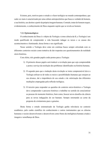 31
Existem, pois, motivos para o estudo e o fazer teológico no mundo contemporâneo, que
cada vez mais é caracterizado por uma cultura antropocêntrica que busca a verdade do homem,
a sua história, seu destino a partir da própria imagem humana. Contudo, tratar do homem requer,
evidentemente, o conhecimento de Deus enquanto sujeito que se revela ao homem.
7.2.3 Epistemológicos
O conhecimento de Deus é o objeto da Teologia e como ciência da fé, a Teologia é um
modo qualificado de compreender a vida buscando indagar os nexos e as causas dos
acontecimentos e iluminando, dessa forma o seu significado.
Nesse sentido a Teologia deve estar em contínua busca sempre articulada com os
diferentes contextos sociais como tentativa de dar respostas aos questionamentos da realidade
sócio-histórica.
Com efeito, três grandes papéis estão postos para a Teologia:
1) O primeiro desses papéis será traduzir a revelação para que seja compreendida
e posta a serviço da resolução dos problemas identificados na história humana;
2) O segundo para que a tradução desta revelação se torne compreensível deve a
Teologia utilizar-se de todos os meios e possibilidades humanas que estejam ao
seu alcance, daí a importância do seu estudo e da valorização das diferentes
mediações empregadas pela reflexão teológica;
3) O terceiro para responder as questões do contexto sócio-histórico a Teologia
deve compreender o percurso histórico e trabalhar no sentido de conscientizar
as pessoas do momento histórico, bem como, buscar novos desafios da ciência
para as novas indagações do ser humano. Sempre retornando ao cerne da
proposta do cristianismo puro e genuíno.
Desta forma o estudo sistematizado da Teologia ganha relevância no contexto
acadêmico, pelo cunho científico do conhecimento e outros instrumentos que as ciências
humanas e sociais desenvolveram e desenvolvem como frutos da inteligência humana criada à
imagem e semelhança de Deus.
 