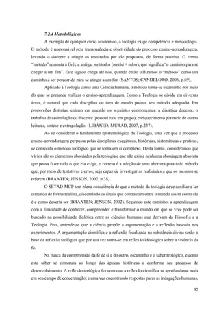 32
7.2.4 Metodológicos
A exemplo de qualquer curso acadêmico, a teologia exige competência e metodologia.
O método é responsável pela transparência e objetividade do processo ensino-aprendizagem,
levando o docente a atingir os resultados por ele propostos, de forma positiva. O termo
“método” remonta à Grécia antiga, methodos (methà + odon), que significa “o caminho para se
chegar a um fim”. Este legado chega até nós, quando então utilizamos o “método” como um
caminho a ser percorrido para se atingir a um fim (SANTOS; CANDELORO, 2006, p.69).
Aplicado à Teologia como uma Ciência humana, o método torna-se o caminho por meio
do qual se pretende realizar o ensino-aprendizagem. Como a Teologia se divide em diversas
áreas, é natural que cada disciplina ou área de estudo possua seu método adequado. Em
proporções distintas, entram em questão os seguintes componentes: a dialética docente, o
trabalho de assimilação do discente (pessoal e/ou em grupo), enriquecimento por meio de outras
leituras, síntese e extrapolação. (LIBÂNEO; MURAD, 2007, p.237).
Ao se considerar o fundamento epistemológico da Teologia, uma vez que o processo
ensino-aprendizagem perpassa pelas disciplinas exegéticas, históricas, sistemáticas e práticas,
se consolida o método teológico que se torna em si complexo. Desta forma, considerando que
vários são os elementos abordados pela teologia e que não existe nenhuma abordagem absoluta
que possa fazer tudo o que ela exige, o correto é a adoção de uma abertura para todo método
que, por meio de tentativas e erros, seja capaz de investigar as realidades a que os mesmos se
referem (BRAATEN; JENSON, 2002, p.38).
O SETAD-MCP tem plena consciência de que o método da teologia deve auxiliar a ler
o mundo de forma realista, discernindo os sinais que contrastam entre o mundo assim como ele
é e como deveria ser (BRAATEN; JENSON, 2002). Seguindo este caminho, a aprendizagem
com a finalidade de conhecer, compreender e transformar o mundo em que se vive pode ser
buscado na possibilidade dialética entre as ciências humanas que derivam da Filosofia e a
Teologia. Pois, entende-se que a ciência propõe a argumentação e a reflexão baseada nos
experimentos. A argumentação científica e a reflexão focalizada na substância divina serão a
base da reflexão teológica que por sua vez torna-se em reflexão ideológica sobre a vivência da
fé.
Na busca da compreensão da fé de si e do outro, o caminho é o saber teológico, e como
este saber se construiu ao longo das épocas históricas e conforme seu processo de
desenvolvimento. A reflexão teológica fez com que a reflexão científica se aprofundasse mais
em seu campo de concentração; e uma vez encontrando respostas paras as indagações humanas,
 