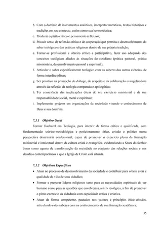 35
b. Com o domínio de instrumentos analíticos, interpretar narrativas, textos históricos e
tradições em seu contexto, assim como sua hermenêutica;
c. Produzir espírito crítico e pensamento reflexivo;
d. Possuir senso de reflexão crítica e de cooperação que permita o desenvolvimento do
saber teológico e das práticas religiosas dentro de sua própria tradição;
e. Tornar-se profissional e obreiro crítico e participativo, fazer uso adequado dos
conceitos teológicos aliados às situações do cotidiano (prática pastoral, prática
missionária, desenvolvimento pessoal e espiritual);
f. Articular o saber especificamente teológico com os saberes das outras ciências, de
forma interdisciplinar;
g. Ser proativo na promoção do diálogo, do respeito e da colaboração evangelizadora
através da reflexão da teologia comparada e apologética;
h. Ter consciência das implicações éticas do seu exercício ministerial e da sua
responsabilidade social, moral e espiritual;
i. Implementar projetos em organizações da sociedade visando o conhecimento de
Deus e sua doutrina.
7.3.1 Objetivo Geral
Formar Bacharel em Teologia, para intervir de forma crítica e qualificada, com
fundamentação teórico-metodológica e posicionamento ético, cristão e político numa
perspectiva doutrinária confessional, capaz de promover o exercício pleno da formação
ministerial e intelectual dentro da cultura cristã e evangélica, evidenciando a Seara do Senhor
Jesus como agente de transformação da sociedade no conjunto das relações sociais e nos
desafios contemporâneos a que a Igreja de Cristo está situada.
7.3.2 Objetivos Específicos
• Atuar no processo de desenvolvimento da sociedade e contribuir para o bem estar e
qualidade de vida de seus cidadãos;
• Formar e preparar líderes religiosos tanto para as necessidades espirituais do ser
humano como para as questões que envolvem a práxis teológica, a fim de promover
o pleno exercício da cidadania com capacidade crítica e criativa.
• Atuar de forma competente, pautados nos valores e princípios ético-cristãos,
articulando estes saberes com os conhecimentos de sua formação acadêmica;
 