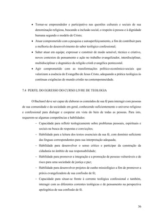 36
• Tornar-se empreendedor e participativo nas questões culturais e sociais de sua
denominação religiosa, buscando a inclusão social, o respeito à pessoa e à dignidade
humana segundo o modelo de Cristo;
• Atuar comprometido com a pesquisa e autoaperfeiçoamento, a fim de contribuir para
a melhoria do desenvolvimento do saber teológico confessional;
• Saber atuar em equipe; expressar e construir de modo sensível, técnico e criativo,
novos contextos de pensamento e ação no trabalho evangelizador, interdisciplinar,
multidisciplinar e dogmático da religião cristã evangélica pentecostal.
• Agir comprometido com as transformações político-econômico-sociais que
valorizam a essência do Evangelho de Jesus Cristo, adequando a prática teológica às
contínuas exigências do mundo cristão na contemporaneidade.
7.4 PERFIL DO EGRESSO DO CURSO LIVRE DE TEOLOGIA
O Bacharel deve ser capaz de elaborar os conteúdos de sua fé para interagir com pessoas
de sua comunidade e da sociedade em geral, conhecendo suficientemente o universo religioso
e confessional para dialogar e cooperar em vista do bem de todas as pessoas. Para isto,
requerem-se algumas competências e habilidades:
− Capacidade para refletir teologicamente sobre problemas pessoais, espirituais e
sociais na busca de respostas e convicções;
− Habilidade para a leitura dos textos essenciais da sua fé, com domínio suficiente
das línguas correspondentes para sua interpretação adequada;
− Habilidade para desenvolver o senso crítico e participar da construção da
cidadania no âmbito de sua responsabilidade;
− Habilidade para promover a integração e a promoção de pessoas vulneráveis e de
risco para uma sociedade de justiça e paz;
− Habilidade para desenvolver projetos de cunho missiológico a fim de promover a
práxis evangelizadora de sua confissão de fé;
− Capacidade para situar-se frente à corrente teológica confessional e também,
interagir com as diferentes correntes teológicas e de pensamento na perspectiva
apologética de sua confissão de fé.
 