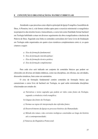 37
8 CONCEPÇÃO E ORGANIZAÇÃO DA MATRIZ CURRICULAR
Atendendo o que preceitua como objetivo principal da Igreja Evangélica Assembleia de
Deus, A Pioneira; isto é, o de formar cristãos aptos para o exercício ministerial e evangelístico
na perspectiva das missões locais e transculturais, o curso tem como finalidade formar bacharel
em Teologia habilitado a atuar em diversos seguimentos da obra evangelizadora e docência da
Palavra de Deus. Seguindo essa linha os conteúdos curriculares do Curso Livre de Graduação
em Teologia estão organizados em quatro eixos temáticos complementares entre si, os quais
citamos a seguir:
a. Eixo de formação fundamental;
b. Eixo de formação interdisciplinar;
c. Eixo de formação técnico-prática;
d. Eixo de formação complementar.
Para cada eixo será indicado um conjunto de conteúdos básicos que podem ser
oferecidos em diversas atividades didáticas, como nas disciplinas, em oficinas, nas atividades,
discussões temáticas, bem como em seminários.
O eixo de formação fundamental contém conteúdos de formação básica que
caracterizam o curso livre de bacharel em Teologia, no qual serão ministradas disciplinas
relacionadas aos estudos de:
a) Narrativas e textos sagrados que podem ser tidos como fontes da Teologia,
segundo a ortodoxia cristã evangélica;
b) Línguas das fontes da Teologia;
c) Normas ou regras de interpretação das referidas fontes;
d) Desenvolvimento da Igreja no processo histórico da Humanidade;
e) Método dos temas e das correntes teológicas construídas ao longo da história
até a contemporaneidade;
f) Natureza da Dogmática Pentecostal.
 