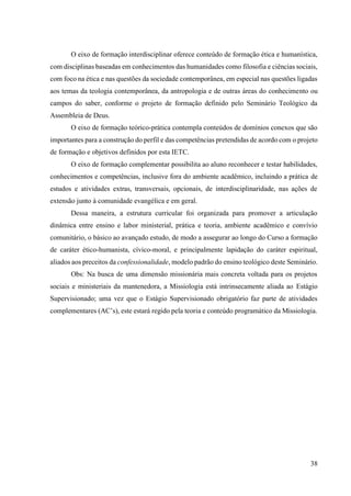 38
O eixo de formação interdisciplinar oferece conteúdo de formação ética e humanística,
com disciplinas baseadas em conhecimentos das humanidades como filosofia e ciências sociais,
com foco na ética e nas questões da sociedade contemporânea, em especial nas questões ligadas
aos temas da teologia contemporânea, da antropologia e de outras áreas do conhecimento ou
campos do saber, conforme o projeto de formação definido pelo Seminário Teológico da
Assembleia de Deus.
O eixo de formação teórico-prática contempla conteúdos de domínios conexos que são
importantes para a construção do perfil e das competências pretendidas de acordo com o projeto
de formação e objetivos definidos por esta IETC.
O eixo de formação complementar possibilita ao aluno reconhecer e testar habilidades,
conhecimentos e competências, inclusive fora do ambiente acadêmico, incluindo a prática de
estudos e atividades extras, transversais, opcionais, de interdisciplinaridade, nas ações de
extensão junto à comunidade evangélica e em geral.
Dessa maneira, a estrutura curricular foi organizada para promover a articulação
dinâmica entre ensino e labor ministerial, prática e teoria, ambiente acadêmico e convívio
comunitário, o básico ao avançado estudo, de modo a assegurar ao longo do Curso a formação
de caráter ético-humanista, cívico-moral, e principalmente lapidação do caráter espiritual,
aliados aos preceitos da confessionalidade, modelo padrão do ensino teológico deste Seminário.
Obs: Na busca de uma dimensão missionária mais concreta voltada para os projetos
sociais e ministeriais da mantenedora, a Missiologia está intrinsecamente aliada ao Estágio
Supervisionado; uma vez que o Estágio Supervisionado obrigatório faz parte de atividades
complementares (AC’s), este estará regido pela teoria e conteúdo programático da Missiologia.
 