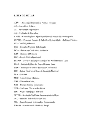 3
LISTA DE SIGLAS
ABNT – Associação Brasileira de Normas Técnicas
AD – Assembleia de Deus
AC – Atividade Complementar
AV – Avaliação de Disciplina
CAPES – Coordenação de Aperfeiçoamento de Pessoal de Nível Superior
CEPRES – Centro de Estudos de Religiões, Religiosidades e Políticas Públicas
CF – Constituição Federal
CNE – Conselho Nacional de Educação
DCNs – Diretrizes Curriculares Nacionais
EaD – Educação à Distância
EBD – Escola Bíblica Dominical
EETAD – Escola de Educação Teológica das Assembleias de Deus
IBAD – Instituto Bíblico das Assembleias de Deus
IETC – Instituição de Ensino Teológico Confessional
LDB – Lei de Diretrizes e Bases da Educação Nacional
MCP – Macapá
MEC – Ministério da Educação
NBR – Norma Brasileira
NDE – Núcleo Docente Estruturante
NET – Núcleo de Educação Teológica
PPC – Projeto Pedagógico de Curso
SETAD – Seminário Teológico da Assembleia de Deus
TCC – Trabalho de Conclusão de Curso
TICs – Tecnologias de Informação e Comunicação
UNIFAP – Universidade Federal do Amapá
 