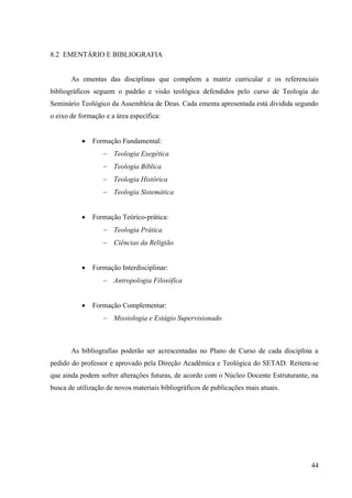 44
8.2 EMENTÁRIO E BIBLIOGRAFIA
As ementas das disciplinas que compõem a matriz curricular e os referenciais
bibliográficos seguem o padrão e visão teológica defendidos pelo curso de Teologia do
Seminário Teológico da Assembleia de Deus. Cada ementa apresentada está dividida segundo
o eixo de formação e a área específica:
• Formação Fundamental:
− Teologia Exegética
− Teologia Bíblica
− Teologia Histórica
− Teologia Sistemática
• Formação Teórico-prática:
− Teologia Prática
− Ciências da Religião
• Formação Interdisciplinar:
− Antropologia Filosófica
• Formação Complementar:
− Missiologia e Estágio Supervisionado
As bibliografias poderão ser acrescentadas no Plano de Curso de cada disciplina a
pedido do professor e aprovado pela Direção Acadêmica e Teológica do SETAD. Reitera-se
que ainda podem sofrer alterações futuras, de acordo com o Núcleo Docente Estruturante, na
busca de utilização de novos materiais bibliográficos de publicações mais atuais.
 