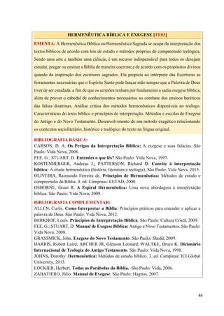 46
HERMENÊUTICA BÍBLICA E EXEGESE [TE03]
EMENTA: A Hermenêutica Bíblica ou Hermenêutica Sagrada se ocupa da interpretação dos
textos bíblicos de acordo com leis de estudo e métodos próprios de compreensão teológica.
Sendo uma arte e também uma ciência, é um recurso indispensável para todos os desejam
estudar, pregar ou ensinar a Bíblia de maneira coerente e de acordo com os propósitos divinos
quando da inspiração dos escritores sagrados. Ela propicia ao intérprete das Escrituras as
ferramentas necessárias que o Espírito Santo pode lançar mão sempre que a Palavra de Deus
tiver de ser estudada, a fim de que os sermões tenham por fundamento a sadia exegese bíblica,
além de prover o cabedal de conhecimentos necessários ao combate dos ensinos heréticos
das falsas doutrinas. Análise crítica dos métodos hermenêuticos disponíveis ao teólogo.
Características do texto bíblico e princípios de interpretação. Métodos e escolas de Exegese
do Antigo e do Novo Testamento. Desenvolvimento de um método exegético relacionando
os contextos socioliterário, histórico e teológico do texto na língua original.
BIBLIOGRAFIA BÁSICA:
CARSON, D. A. Os Perigos da Interpretação Bíblica: A exegese e suas falácias. São
Paulo: Vida Nova, 2008.
FEE, G.; STUART, D. Entendes o que lês? São Paulo: Vida Nova, 1997.
KOSTENBERGER, Andreas J.; PATTERSON, Richard D. Convite à interpretação
bíblica: A tríade hermenêutica (história, literatura e teologia). São Paulo: Vida Nova, 2015.
OLIVEIRA, Raimundo Ferreira de. Princípios de Hermenêutica: Métodos de estudo e
compreensão da Bíblia. 4. ed. Campinas: EETAD, 2000.
OSBORNE, Grant R. A Espiral Hermenêutica: Uma nova abordagem à interpretação
bíblica. São Paulo: Vida Nova, 2009.
BIBLIOGRAFIA COMPLEMENTAR:
ALLEN, Curtis. Como Interpretar a Bíblia: Princípios práticos para entender e aplicar a
palavra de Deus. São Paulo: Vida Nova, 2012.
BERKHOF, Louis. Princípios de Interpretação Bíblica. São Paulo: Cultura Cristã, 2009.
FEE, G.; STUART, D. Manual de Exegese Bíblica: Antigo e Novo Testamentos. São Paulo:
Vida Nova, 2008.
GRASSMICK, John. Exegese do Novo Testamento. São Paulo: Shedd, 2009.
HARRIS, Robert Laird; ARCHER JR, Gleason Leonard; WALTKE, Bruce K. Dicionário
Internacional de Teologia do Antigo Testamento. São Paulo: Vida Nova, 1998.
JOHNS, Dorothy. Hermenêutica: Métodos de estudo bíblico. 3. ed. Campinas: ICI Global
University, 2013.
LOCKIER, Herbert. Todas as Parábolas da Bíblia. São Paulo: Vida, 2006.
ZABATIERO, Júlio. Manual de Exegese. São Paulo: Hagnos, 2007.
 