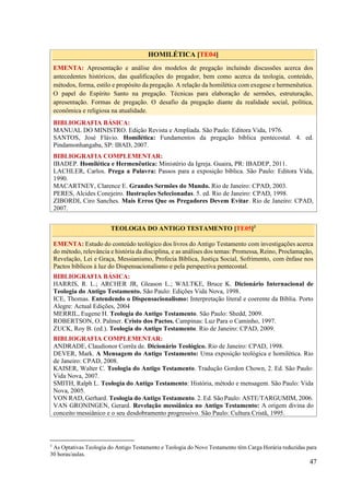 47
HOMILÉTICA [TE04]
EMENTA: Apresentação e análise dos modelos de pregação incluindo discussões acerca dos
antecedentes históricos, das qualificações do pregador, bem como acerca da teologia, conteúdo,
métodos, forma, estilo e propósito da pregação. A relação da homilética com exegese e hermenêutica.
O papel do Espírito Santo na pregação. Técnicas para elaboração de sermões, estruturação,
apresentação. Formas de pregação. O desafio da pregação diante da realidade social, política,
econômica e religiosa na atualidade.
BIBLIOGRAFIA BÁSICA:
MANUAL DO MINISTRO. Edição Revista e Ampliada. São Paulo: Editora Vida, 1976.
SANTOS, José Flávio. Homilética: Fundamentos da pregação bíblica pentecostal. 4. ed.
Pindamonhangaba, SP: IBAD, 2007.
BIBLIOGRAFIA COMPLEMENTAR:
IBADEP. Homilética e Hermenêutica: Ministério da Igreja. Guaira, PR: IBADEP, 2011.
LACHLER, Carlos. Prega a Palavra: Passos para a exposição bíblica. São Paulo: Editora Vida,
1990.
MACARTNEY, Clarence E. Grandes Sermões do Mundo. Rio de Janeiro: CPAD, 2003.
PERES, Alcides Conejeiro. Ilustrações Selecionadas. 5. ed. Rio de Janeiro: CPAD, 1998.
ZIBORDI, Ciro Sanches. Mais Erros Que os Pregadores Devem Evitar. Rio de Janeiro: CPAD,
2007.
TEOLOGIA DO ANTIGO TESTAMENTO [TE05]3
EMENTA: Estudo do conteúdo teológico dos livros do Antigo Testamento com investigações acerca
do método, relevância e história da disciplina, e as análises dos temas: Promessa, Reino, Proclamação,
Revelação, Lei e Graça, Messianismo, Profecia Bíblica, Justiça Social, Sofrimento, com ênfase nos
Pactos bíblicos à luz do Dispensacionalismo e pela perspectiva pentecostal.
BIBLIOGRAFIA BÁSICA:
HARRIS, R. L.; ARCHER JR, Gleason L.; WALTKE, Bruce K. Dicionário Internacional de
Teologia do Antigo Testamento. São Paulo: Edições Vida Nova, 1998.
ICE, Thomas. Entendendo o Dispensacionalismo: Interpretação literal e coerente da Bíblia. Porto
Alegre: Actual Edições, 2004
MERRIL, Eugene H. Teologia do Antigo Testamento. São Paulo: Shedd, 2009.
ROBERTSON, O. Palmer. Cristo dos Pactos. Campinas: Luz Para o Caminho, 1997.
ZUCK, Roy B. (ed.). Teologia do Antigo Testamento. Rio de Janeiro: CPAD, 2009.
BIBLIOGRAFIA COMPLEMENTAR:
ANDRADE, Claudionor Corrêa de. Dicionário Teológico. Rio de Janeiro: CPAD, 1998.
DEVER, Mark. A Mensagem do Antigo Testamento: Uma exposição teológica e homilética. Rio
de Janeiro: CPAD, 2008.
KAISER, Walter C. Teologia do Antigo Testamento. Tradução Gordon Chown, 2. Ed. São Paulo:
Vida Nova, 2007.
SMITH, Ralph L. Teologia do Antigo Testamento: História, método e mensagem. São Paulo: Vida
Nova, 2005.
VON RAD, Gerhard. Teologia do Antigo Testamento. 2. Ed. São Paulo: ASTE/TARGUMIM, 2006.
VAN GRONINGEN, Gerard. Revelação messiânica no Antigo Testamento: A origem divina do
conceito messiânico e o seu desdobramento progressivo. São Paulo: Cultura Cristã, 1995.
3
As Optativas Teologia do Antigo Testamento e Teologia do Novo Testamento têm Carga Horária reduzidas para
30 horas/aulas.
 