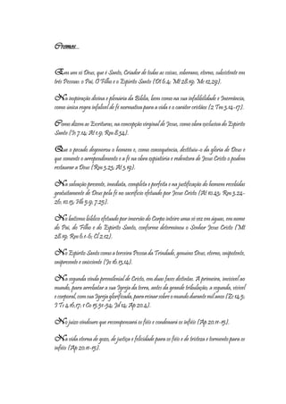 4
Cremos...
Em um só Deus, que é Santo, Criador de todas as coisas, soberano, eterno, subsistente em
três Pessoas: o Pai, O Filho e o Espírito Santo (Dt 6.4; Mt 28.19; Mc 12,29).
Na inspiração divina e plenária da Bíblia, bem como na sua infalibilidade e Inerrância,
como única regra infalível de fé normativa para a vida e o caráter cristãos (2 Tm 3.14-17).
Como dizem as Escrituras, na concepção virginal de Jesus, como obra exclusiva do Espírito
Santo (Is 7.14; At 1.9; Rm 8.34).
Que o pecado degenerou o homem e, como consequência, destituiu-o da glória de Deus e
que somente o arrependimento e a fé na obra expiatória e redentora de Jesus Cristo o podem
restaurar a Deus (Rm 3.23; At 3.19).
Na salvação presente, imediata, completa e perfeita e na justificação do homem recebidas
gratuitamente de Deus pela fé no sacrifício efetuado por Jesus Cristo (At 10.43; Rm 3.24-
26; 10.13; Hb 5.9; 7.25).
No batismo bíblico efetuado por imersão do Corpo inteiro uma só vez em águas, em nome
do Pai, do Filho e do Espírito Santo, conforme determinou o Senhor Jesus Cristo (Mt
28.19; Rm 6.1-6; Cl 2.12).
No Espírito Santo como a terceira Pessoa da Trindade, genuíno Deus, eterno, onipotente,
onipresente e onisciente (Jo 16.13,14).
Na segunda vinda premilenial de Cristo, em duas fases distintas. A primeira, invisível ao
mundo, para arrebatar a sua Igreja da terra, antes da grande tribulação; a segunda, visível
ecorporal,comsuaIgrejaglorificada,parareinarsobreomundodurantemilanos(Zc14.5;
I Ts 4.16,17; 1 Co 15.51-54; Jd 14; Ap 20.4).
No juízo vindouro que recompensará os fiéis e condenará os infiéis (Ap 20.11-15).
Na vida eterna de gozo, de justiça e felicidade para os fiéis e de tristeza e tormento para os
infiéis (Ap 20.11-15).
 