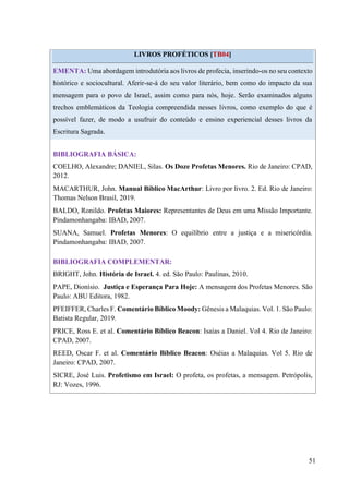 51
LIVROS PROFÉTICOS [TB04]
EMENTA: Uma abordagem introdutória aos livros de profecia, inserindo-os no seu contexto
histórico e sociocultural. Aferir-se-á do seu valor literário, bem como do impacto da sua
mensagem para o povo de Israel, assim como para nós, hoje. Serão examinados alguns
trechos emblemáticos da Teologia compreendida nesses livros, como exemplo do que é
possível fazer, de modo a usufruir do conteúdo e ensino experiencial desses livros da
Escritura Sagrada.
BIBLIOGRAFIA BÁSICA:
COELHO, Alexandre; DANIEL, Silas. Os Doze Profetas Menores. Rio de Janeiro: CPAD,
2012.
MACARTHUR, John. Manual Bíblico MacArthur: Livro por livro. 2. Ed. Rio de Janeiro:
Thomas Nelson Brasil, 2019.
BALDO, Ronildo. Profetas Maiores: Representantes de Deus em uma Missão Importante.
Pindamonhangaba: IBAD, 2007.
SUANA, Samuel. Profetas Menores: O equilíbrio entre a justiça e a misericórdia.
Pindamonhangaba: IBAD, 2007.
BIBLIOGRAFIA COMPLEMENTAR:
BRIGHT, John. História de Israel. 4. ed. São Paulo: Paulinas, 2010.
PAPE, Dionísio. Justiça e Esperança Para Hoje: A mensagem dos Profetas Menores. São
Paulo: ABU Editora, 1982.
PFEIFFER, Charles F. Comentário Bíblico Moody: Gênesis a Malaquias. Vol. 1. São Paulo:
Batista Regular, 2019.
PRICE, Ross E. et al. Comentário Bíblico Beacon: Isaías a Daniel. Vol 4. Rio de Janeiro:
CPAD, 2007.
REED, Oscar F. et al. Comentário Bíblico Beacon: Oséias a Malaquias. Vol 5. Rio de
Janeiro: CPAD, 2007.
SICRE, José Luis. Profetismo em Israel: O profeta, os profetas, a mensagem. Petrópolis,
RJ: Vozes, 1996.
 