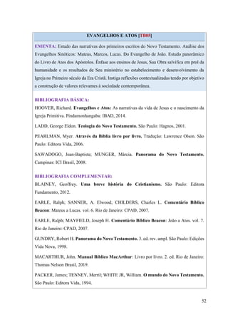 52
EVANGELHOS E ATOS [TB05]
EMENTA: Estudo das narrativas dos primeiros escritos do Novo Testamento. Análise dos
Evangelhos Sinóticos: Mateus, Marcos, Lucas. Do Evangelho de João. Estudo panorâmico
do Livro de Atos dos Apóstolos. Ênfase aos ensinos de Jesus, Sua Obra salvífica em prol da
humanidade e os resultados de Seu ministério no estabelecimento e desenvolvimento da
Igreja no Primeiro século da Era Cristã. Instiga reflexões contextualizadas tendo por objetivo
a construção de valores relevantes à sociedade contemporânea.
BIBLIOGRAFIA BÁSICA:
HOOVER, Richard. Evangelhos e Atos: As narrativas da vida de Jesus e o nascimento da
Igreja Primitiva. Pindamonhangaba: IBAD, 2014.
LADD, George Eldon. Teologia do Novo Testamento. São Paulo: Hagnos, 2001.
PEARLMAN, Myer. Através da Bíblia livro por livro. Tradução: Lawrence Olson. São
Paulo: Editora Vida, 2006.
SAWADOGO, Jean-Baptiste; MUNGER, Márcia. Panorama do Novo Testamento.
Campinas: ICI Brasil, 2008.
BIBLIOGRAFIA COMPLEMENTAR:
BLAINEY, Geoffrey. Uma breve história do Cristianismo. São Paulo: Editora
Fundamento, 2012.
EARLE, Ralph; SANNER, A. Elwood; CHILDERS, Charles L. Comentário Bíblico
Beacon: Mateus a Lucas. vol. 6. Rio de Janeiro: CPAD, 2007.
EARLE, Ralph; MAYFIELD, Joseph H. Comentário Bíblico Beacon: João a Atos. vol. 7.
Rio de Janeiro: CPAD, 2007.
GUNDRY, Robert H. Panorama do Novo Testamento. 3. ed. rev. ampl. São Paulo: Edições
Vida Nova, 1998.
MACARTHUR, John. Manual Bíblico MacArthur: Livro por livro. 2. ed. Rio de Janeiro:
Thomas Nelson Brasil, 2019.
PACKER, James; TENNEY, Merril; WHITE JR, William. O mundo do Novo Testamento.
São Paulo: Editora Vida, 1994.
 