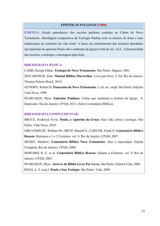 53
EPÍSTOLAS PAULINAS [TB06]
EMENTA: Estudo panorâmico dos escritos paulinos contidos no Cânon do Novo
Testamento. Abordagem comparativa da Teologia Paulina com os ensinos de Jesus e suas
implicações no cotidiano da vida cristã. A busca do entendimento dos assuntos abordados
nas Epístolas do apóstolo Paulo sob o ambiente da Igreja Cristã do séc. I d.C. A historicidade
dos escritos, a teologia, a mensagem para hoje.
BIBLIOGRAFIA BÁSICA:
LADD, George Eldon. Teologia do Novo Testamento. São Paulo: Hagnos, 2001.
MACARTHUR, John. Manual Bíblico MacArthur: Livro por livro. 2. Ed. Rio de Janeiro:
Thomas Nelson Brasil, 2019.
GUNDRY, Robert H. Panorama do Novo Testamento. 3. ed. rev. ampl. São Paulo: Edições
Vida Nova, 1998.
PEARLMAN, Myer. Epístolas Paulinas: Cartas que mudaram a história da Igreja... 9.
Impressão. Rio de Janeiro: CPAD, 2012. (Série Comentário Bíblico).
BIBLIOGRAFIA COMPLEMENTAR:
BRUCE, Frederick Fyvie. Paulo, o Apóstolo da Graça: Sua vida, cartas e teologia. São
Paulo: Vida Nova, 2010.
GREATHOUSE, William M.; METZ, Donald S.; CARVER, Frank G. Comentário Bíblico
Beacon: Romanos a 1 e 2 Coríntios. vol. 8. Rio de Janeiro: CPAD, 2007.
HENRY, Matthew. Comentário Bíblico Novo Testamento: Atos a Apocalipse. Edição
Completa. Rio de Janeiro: CPAD, 2008.
HOWARD, R. E. et al. Comentário Bíblico Beacon: Gálatas a Filemom. vol. 9. Rio de
Janeiro: CPAD, 2007.
PEARLMAN, Myer. Através da Bíblia Livro Por Livro. São Paulo: Editora Vida, 2006.
REGA, L. S. (org.). Paulo e Sua Teologia. São Paulo: Vida, 2009.
 