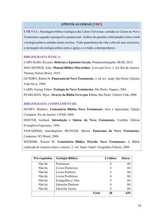 54
EPÍSTOLAS GERAIS [TB07]
EMENTA: Abordagem bíblico-teológica das Cartas Universais contidas no Cânon do Novo
Testamento segundo a perspectiva pentecostal. Análise de questões relacionadas à ética cristã
e teologia prática contidas nestes escritos. Visão panorâmica da vida e obra de seus escritores;
a mensagem da teologia prática para a igreja e o cristão contemporâneos.
BIBLIOGRAFIA BÁSICA:
CARVALHO, Ricardo. Hebreus e Epístolas Gerais. Pindamonhangaba: IBAD, 2015.
MACARTHUR, John. Manual Bíblico MacArthur: Livro por livro. 2. Ed. Rio de Janeiro:
Thomas Nelson Brasil, 2019.
GUNDRY, Robert H. Panorama do Novo Testamento. 3. ed. rev. ampl. São Paulo: Edições
Vida Nova, 1998.
LADD, George Eldon. Teologia do Novo Testamento. São Paulo: Hagnos, 2001.
PEARLMAN, Myer. Através da Bíblia Livro por Livro. São Paulo: Editora Vida, 2006.
BIBLIOGRAFIA COMPLEMENTAR:
HENRY, Matthew. Comentário Bíblico Novo Testamento: Atos a Apocalipse. Edição
Completa. Rio de Janeiro: CPAD, 2008.
HOSTER, Gerhard. Introdução e Síntese do Novo Testamento. Curitiba: Editora
Evangélica Esperança, 1996.
SAWADOGO, Jean-Baptiste; MUNGER, Márcia. Panorama do Novo Testamento.
Campinas: ICI Brasil, 2008.
WIERSBE, Warren W. Comentário Bíblico Wiersbe Novo Testamento: A Bíblia
explicada de maneira clara e concisa. 2. vol. Santo André: Geográfica Editora, 2009.
Pré-requisitos Teologia Bíblica Créditos Horas
Não há Pentateuco 4 60
Não há Livros Históricos 4 60
Não há Livros Poéticos 4 60
Não há Livros Proféticos 4 60
Não há Evangelhos e Atos 4 60
Não há Epístolas Paulinas 4 60
Não há Epístolas Gerais 4 60
Total 28 420
 