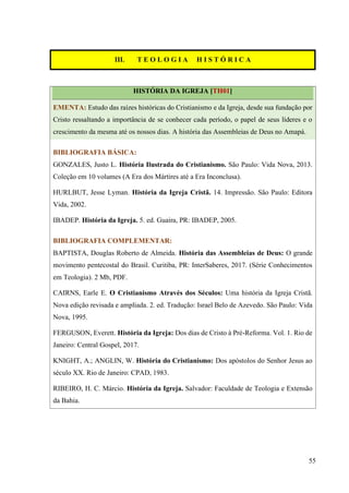55
III. T E O L O G I A H I S T Ó R I C A
HISTÓRIA DA IGREJA [TH01]
EMENTA: Estudo das raízes históricas do Cristianismo e da Igreja, desde sua fundação por
Cristo ressaltando a importância de se conhecer cada período, o papel de seus líderes e o
crescimento da mesma até os nossos dias. A história das Assembleias de Deus no Amapá.
BIBLIOGRAFIA BÁSICA:
GONZALES, Justo L. História Ilustrada do Cristianismo. São Paulo: Vida Nova, 2013.
Coleção em 10 volumes (A Era dos Mártires até a Era Inconclusa).
HURLBUT, Jesse Lyman. História da Igreja Cristã. 14. Impressão. São Paulo: Editora
Vida, 2002.
IBADEP. História da Igreja. 5. ed. Guaira, PR: IBADEP, 2005.
BIBLIOGRAFIA COMPLEMENTAR:
BAPTISTA, Douglas Roberto de Almeida. História das Assembleias de Deus: O grande
movimento pentecostal do Brasil. Curitiba, PR: InterSaberes, 2017. (Série Conhecimentos
em Teologia). 2 Mb, PDF.
CAIRNS, Earle E. O Cristianismo Através dos Séculos: Uma história da Igreja Cristã.
Nova edição revisada e ampliada. 2. ed. Tradução: Israel Belo de Azevedo. São Paulo: Vida
Nova, 1995.
FERGUSON, Everett. História da Igreja: Dos dias de Cristo à Pré-Reforma. Vol. 1. Rio de
Janeiro: Central Gospel, 2017.
KNIGHT, A.; ANGLIN, W. História do Cristianismo: Dos apóstolos do Senhor Jesus ao
século XX. Rio de Janeiro: CPAD, 1983.
RIBEIRO, H. C. Márcio. História da Igreja. Salvador: Faculdade de Teologia e Extensão
da Bahia.
 