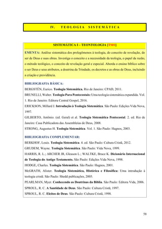 58
IV. T E O L O G I A S I S T E M Á T I C A
SISTEMÁTICA I – TEONTOLOGIA [TS01]
EMENTA: Análise sistemática dos prolegômenos à teologia, do conceito de revelação, do
ser de Deus e suas obras. Investiga o conceito e a necessidade da teologia, o papel da razão,
o método teológico, o conceito de revelação geral e especial. Aborda o ensino bíblico sobre
o ser Deus e seus atributos, a doutrina da Trindade, os decretos e as obras de Deus, incluindo
a criação e providência.
BIBLIOGRAFIA BÁSICA:
BERGSTÉN, Eurico. Teologia Sistemática. Rio de Janeiro: CPAD, 2011.
BRUNELLI, Walter. Teologia Para Pentecostais: Uma teologia sistemática expandida. Vol.
1. Rio de Janeiro: Editora Central Gospel, 2016.
ERICKSON, Millard J. Introdução à Teologia Sistemática. São Paulo: Edições Vida Nova,
1997.
GILBERTO, Antônio. (ed. Geral) et al. Teologia Sistemática Pentecostal. 2. ed. Rio de
Janeiro: Casa Publicadora das Assembleias de Deus, 2008.
STRONG, Augustus H. Teologia Sistemática. Vol. 1. São Paulo: Hagnos, 2003.
BIBLIOGRAFIA COMPLEMENTAR:
BERKHOF, Louis. Teologia Sistemática. 4. ed. São Paulo: Cultura Cristã, 2012.
GRUDEM, Wayne. Teologia Sistemática. São Paulo: Vida Nova, 1999.
HARRIS, R. L.; ARCHER JR, Gleason L.; WALTKE, Bruce K. Dicionário Internacional
de Teologia do Antigo Testamento. São Paulo: Edições Vida Nova, 1998.
HODGE, Charles. Teologia Sistemática. São Paulo: Hagnos, 2001.
McGRATH, Alister. Teologia Sistemática, Histórica e Filosófica: Uma introdução à
teologia cristã. São Paulo: Shedd publicações, 2005.
PEARLMAN, Myer. Conhecendo as Doutrinas da Bíblia. São Paulo: Editora Vida, 2006.
SPROUL, R. C. A Santidade de Deus. São Paulo: Cultura Cristã, 1997.
SPROUL, R. C. Eleitos de Deus. São Paulo: Cultura Cristã, 1998.
 
