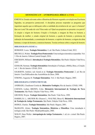60
SISTEMÁTICA IV – ANTROPOLOGIA BÍBLICA [TS04]
EMENTA: Estudo relevante sobre a Doutrina do Homem segundo a revelação nas Escrituras
Sagradas, na perspectiva pentecostal. A disciplina procura responder as perguntas que
inquietam aqueles que se debruçam sobre a realidade da existência do ser: que é o homem?
Que ser é este? De onde ele veio? Para onde vai? Qual seu propósito no presente e no porvir?
A criação e origem do homem; Criação x Evolução; a imagem de Deus no homem; a
formação da mulher; o estado original do homem; a queda do homem; a promessa da
redenção da humanidade; a constituição do homem; o espírito do homem; a origem da alma
humana; o corpo do homem; a natureza humana. Teorias errôneas sobre a origem do homem.
BIBLIOGRAFIA BÁSICA:
BERKHOF, Louis. Teologia Sistemática. 4. ed. São Paulo: Cultura Cristã, 2012.
BRUNELLI, Walter. Teologia Para Pentecostais: Uma teologia sistemática expandida. Vol.
3. Rio de Janeiro: Editora Central Gospel, 2016.
ERICKSON, Millard J. Introdução à Teologia Sistemática. São Paulo: Edições Vida Nova,
1997.
GEISLER, Norman. Teologia Sistemática: Introdução à Teologia, a Bíblia, Deus, a Criação.
vol. 1. Rio de Janeiro: CPAD, 2010.
GILBERTO, Antônio. (ed. Geral) et al. Teologia Sistemática Pentecostal. 2. ed. Rio de
Janeiro: Casa Publicadora das Assembleias de Deus, 2008.
STRONG, Augustus H. Teologia Sistemática. Vol. 2. São Paulo: Hagnos, 2003.
BIBLIOGRAFIA COMPLEMENTAR:
ANDRADE, Claudionor Corrêa de. Dicionário Teológico. Rio de Janeiro: CPAD, 1998.
COENEN, Lothar; BROWN, Colin. Dicionário Internacional de Teologia do Novo
Testamento. São Paulo: Edições Vida Nova, 1999.
GRUDEM, Wayne. Teologia Sistemática. São Paulo: Vida Nova, 1999.
HARRIS, R. L.; ARCHER JR, Gleason L.; WALTKE, Bruce K. Dicionário Internacional
de Teologia do Antigo Testamento. São Paulo: Edições Vida Nova, 1998.
HODGE, Charles. Teologia Sistemática. São Paulo: Hagnos, 2001.
McGRATH, Alister. Teologia Sistemática, Histórica e Filosófica: Uma introdução à
teologia cristã. São Paulo: Shedd publicações, 2005.
WOLFF, Hans Walter. Antropologia do Antigo Testamento. 1. ed. rev. e atual. São Paulo:
Hagnos, 2007.
 