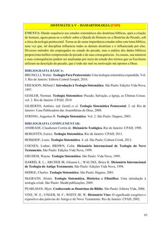 61
SISTEMÁTICA V – HAMARTIOLOGIA [TS05]
EMENTA: Dando sequência aos estudos sistemáticos das doutrinas bíblicas, após a criação
do homem, agora passa-se a refletir sobre a Queda do Homem ou a Doutrina do Pecado, sob
a ótica da teologia pentecostal. Torna-se de suma importância estudar sobre este tema bíblico,
uma vez que, tal disciplina influencia todas as demais doutrinas e é influenciada por elas.
Diversos métodos são empregados no estudo do pecado, mas a análise dos dados bíblicos
proporciona melhor compreensão do pecado e de suas consequências. As causas, sua natureza
e suas consequências podem ser analisadas por meio do estudo dos termos que as Escrituras
utilizam na descrição do pecado, que é todo ato mal ou motivação má opostos a Deus.
BIBLIOGRAFIA BÁSICA:
BRUNELLI, Walter. Teologia Para Pentecostais: Uma teologia sistemática expandida. Vol.
3. Rio de Janeiro: Editora Central Gospel, 2016.
ERICKSON, Millard J. Introdução à Teologia Sistemática. São Paulo: Edições Vida Nova,
1997.
GEISLER, Norman. Teologia Sistemática: Pecado, Salvação, a Igreja, as Últimas Coisas.
vol. 2. Rio de Janeiro: CPAD, 2010.
GILBERTO, Antônio. (ed. Geral) et al. Teologia Sistemática Pentecostal. 2. ed. Rio de
Janeiro: Casa Publicadora das Assembleias de Deus, 2008.
STRONG, Augustus H. Teologia Sistemática. Vol. 2. São Paulo: Hagnos, 2003.
BIBLIOGRAFIA COMPLEMENTAR:
ANDRADE, Claudionor Corrêa de. Dicionário Teológico. Rio de Janeiro: CPAD, 1998.
BERGSTÉN, Eurico. Teologia Sistemática. Rio de Janeiro: CPAD, 2011.
BERKHOF, Louis. Teologia Sistemática. 4. ed. São Paulo: Cultura Cristã, 2012.
COENEN, Lothar; BROWN, Colin. Dicionário Internacional de Teologia do Novo
Testamento. São Paulo: Edições Vida Nova, 1999.
GRUDEM, Wayne. Teologia Sistemática. São Paulo: Vida Nova, 1999.
HARRIS, R. L.; ARCHER JR, Gleason L.; WALTKE, Bruce K. Dicionário Internacional
de Teologia do Antigo Testamento. São Paulo: Edições Vida Nova, 1998.
HODGE, Charles. Teologia Sistemática. São Paulo: Hagnos, 2001.
McGRATH, Alister. Teologia Sistemática, Histórica e Filosófica: Uma introdução à
teologia cristã. São Paulo: Shedd publicações, 2005.
PEARLMAN, Myer. Conhecendo as Doutrinas da Bíblia. São Paulo: Editora Vida, 2006.
VINE, W. E.; UNGER, M. F.; WHITE JR, W. Dicionário Vine: O significado exegético e
expositivo das palavras do Antigo e do Novo Testamento. Rio de Janeiro: CPAD, 2002.
 