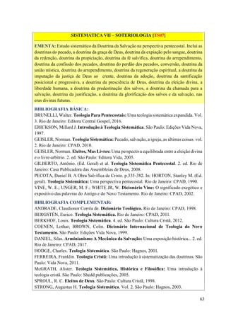 63
SISTEMÁTICA VII – SOTERIOLOGIA [TS07]
EMENTA: Estudo sistemático da Doutrina da Salvação na perspectiva pentecostal. Inclui as
doutrinas do pecado, a doutrina da graça de Deus, doutrina da expiação pelo sangue, doutrina
da redenção, doutrina da propiciação, doutrina da fé salvífica, doutrina do arrependimento,
doutrina da confissão dos pecados, doutrina do perdão dos pecados, conversão, doutrina da
união mística, doutrina do arrependimento, doutrina da regeneração espiritual, a doutrina da
imputação da justiça de Deus ao crente, doutrina da adoção, doutrina da santificação
posicional e progressiva, a doutrina da presciência de Deus, doutrina da eleição divina, a
liberdade humana, a doutrina da predestinação dos salvos, a doutrina da chamada para a
salvação, doutrina da justificação, a doutrina da glorificação dos salvos e da salvação, nas
eras divinas futuras.
BIBLIOGRAFIA BÁSICA:
BRUNELLI, Walter. Teologia Para Pentecostais: Uma teologia sistemática expandida. Vol.
3. Rio de Janeiro: Editora Central Gospel, 2016.
ERICKSON, Millard J. Introdução à Teologia Sistemática. São Paulo: Edições Vida Nova,
1997.
GEISLER, Norman. Teologia Sistemática: Pecado, salvação, a igreja, as últimas coisas. vol.
2. Rio de Janeiro: CPAD, 2010.
GEISLER, Norman. Eleitos, Mas Livres: Uma perspectiva equilibrada entre a eleição divina
e o livre-arbítrio. 2. ed. São Paulo: Editora Vida, 2005.
GILBERTO, Antônio. (Ed. Geral) et al. Teologia Sistemática Pentecostal. 2. ed. Rio de
Janeiro: Casa Publicadora das Assembleias de Deus, 2008.
PECOTA, Daniel B. A Obra Salvífica de Cristo. p.335-382. In: HORTON, Stanley M. (Ed.
geral). Teologia Sistemática: Uma perspectiva pentecostal. Rio de Janeiro: CPAD, 1990.
VINE, W. E.; UNGER, M. F.; WHITE JR, W. Dicionário Vine: O significado exegético e
expositivo das palavras do Antigo e do Novo Testamento. Rio de Janeiro: CPAD, 2002.
BIBLIOGRAFIA COMPLEMENTAR:
ANDRADE, Claudionor Corrêa de. Dicionário Teológico. Rio de Janeiro: CPAD, 1998.
BERGSTÉN, Eurico. Teologia Sistemática. Rio de Janeiro: CPAD, 2011.
BERKHOF, Louis. Teologia Sistemática. 4. ed. São Paulo: Cultura Cristã, 2012.
COENEN, Lothar; BROWN, Colin. Dicionário Internacional de Teologia do Novo
Testamento. São Paulo: Edições Vida Nova, 1999.
DANIEL, Silas. Arminianismo A Mecânica da Salvação: Uma exposição histórica... 2. ed.
Rio de Janeiro: CPAD, 2017.
HODGE, Charles. Teologia Sistemática. São Paulo: Hagnos, 2001.
FERREIRA, Franklin. Teologia Cristã: Uma introdução à sistematização das doutrinas. São
Paulo: Vida Nova, 2011.
McGRATH, Alister. Teologia Sistemática, Histórica e Filosófica: Uma introdução à
teologia cristã. São Paulo: Shedd publicações, 2005.
SPROUL, R. C. Eleitos de Deus. São Paulo: Cultura Cristã, 1998.
STRONG, Augustus H. Teologia Sistemática. Vol. 2. São Paulo: Hagnos, 2003.
 