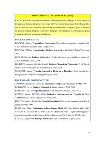 65
SISTEMÁTICA IX – ECLESIOLOGIA [TS09]
EMENTA: Estudo sistemático da doutrina bíblico-pentecostal da Igreja. A visão histórico-
teológica da doutrina da Igreja como corpo de Cristo e uma fraternidade de irmãos cristãos
que se unem por uma comunhão espiritual. Os grandes temas da teologia da Igreja. A natureza
da Igreja; a fundação da Igreja; os membros da Igreja; a obra da Igreja; as ordenanças da Igreja;
a adoração da Igreja; a organização da Igreja.
BIBLIOGRAFIA BÁSICA:
BRUNELLI, Walter. Teologia Para Pentecostais: Uma teologia sistemática expandida. Vol.
4. Rio de Janeiro: Editora Central Gospel, 2016.
ERICKSON, Millard J. Introdução à Teologia Sistemática. São Paulo: Edições Vida Nova,
1997.
GEISLER, Norman. Teologia Sistemática: Pecado, salvação, a igreja, as últimas coisas. vol.
2. Rio de Janeiro: CPAD, 2010.
GILBERTO, Antônio. (Ed. Geral) et al. Teologia Sistemática Pentecostal. 2. ed. Rio de
Janeiro: Casa Publicadora das Assembleias de Deus, 2008.
McGRATH, Alister. Teologia Sistemática, Histórica e Filosófica: Uma introdução à
teologia cristã. São Paulo: Shedd publicações, 2005.
BIBLIOGRAFIA COMPLEMENTAR:
ANDRADE, Claudionor Corrêa de. Dicionário Teológico. Rio de Janeiro: CPAD, 1998.
BERGSTÉN, Eurico. Teologia Sistemática. Rio de Janeiro: CPAD, 2011.
BERKHOF, Louis. Teologia Sistemática. 4. ed. São Paulo: Cultura Cristã, 2012.
COENEN, Lothar; BROWN, Colin. Dicionário Internacional de Teologia do Novo
Testamento. São Paulo: Edições Vida Nova, 1999.
HORTON, Stanley. (Ed. Geral). Teologia Sistemática: Uma perspectiva pentecostal. Rio de
Janeiro: CPAD, 1990.
PEARLMAN, Myer. Conhecendo as Doutrinas da Bíblia. São Paulo: Editora Vida, 2006.
VINE, W. E.; UNGER, M. F.; WHITE JR, W. Dicionário Vine: O significado exegético e
expositivo das palavras do Antigo e do Novo Testamento. Rio de Janeiro: CPAD, 2002.
STRONG, Augustus H. Teologia Sistemática. Vol. 2. São Paulo: Hagnos, 2003.
 