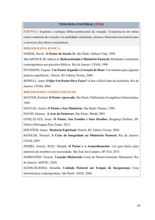 69
TEOLOGIA PASTORAL [TP04]
EMENTA: Examina a teologia bíblico-pentecostal da vocação. Concentra-se em temas
como a natureza da vocação e as qualidades espirituais, morais e funcionais necessárias para
o exercício dos ofícios eclesiásticos.
BIBLIOGRAFIA BÁSICA:
FISHER, David. O Pastor do Século 21. São Paulo: Editora Vida, 1999.
MacARTHUR JR, John et al. Redescobrindo o Ministério Pastoral: Moldando o ministério
contemporâneo aos preceitos bíblicos. Rio de Janeiro: CPAD, 1998.
PETERSON, Eugene. Um Pastor Segundo o Coração de Deus: Um antídoto para algumas
práticas superficiais...Niterói, RJ: Editora Textus, 2000.
ROWELL, Jeren. O Que Um Pastor Deve Fazer? A boa e difícil obra do ministério. Rio de
Janeiro: CPAD, 2004.
BIBLIOGRAFIA COMPLEMENTAR:
BAXTER, Richard. O Pastor Aprovado. São Paulo: Publicações Evangélicas Selecionadas,
1989.
DANTAS, Anísio. O Pastor e Seu Ministério. São Paulo: Dantas, 1990.
DAVID, Hansen. A Arte de Pastorear. São Paulo: Shedd, 2001.
GONÇALVES, Josué. O Pastor, Sua Família e Seus Desafios. Bragança Paulista, SP:
Editora Mensagem Para Todos, 2012.
HOUSTON, James. Mentoria Espiritual. Niterói, RJ: Editora Textus, 2003.
KESSLER, Nemuel. A Crise de Integridade no Ministério Pastoral. Rio de Janeiro:
CPAD, 2005
PIERRE, Jeremy; REJU, Deepak. O Pastor e o Aconselhamento: Um guia básico para
pastoreio de membros em necessidade. São José dos Campos, SP: Fiel, 2015.
SABBATINO, Vicente. Vocação Ministerial. Curso de Desenvolvimento Ministerial. Rio
de Janeiro: ADVEC, 2020.
SATHLER-ROSA, Ronaldo. Cuidado Pastoral em Tempos de Insegurança: Uma
hermenêutica contemporânea. São Paulo: ASTE, 2004.
 