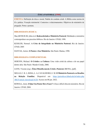 70
ÉTICA PASTORAL [TP05]
EMENTA: Definição de ética e moral. Padrão de conduta cristã. A Bíblia como norma de
fé e prática. Vocação ministerial. Contextos e relacionamentos. Objetivos do ministério de
pregação. Porte e postura.
BIBLIOGRAFIA BÁSICA:
MacARTHUR JR, John et al. Redescobrindo o Ministério Pastoral: Moldando o ministério
contemporâneo aos preceitos bíblicos. Rio de Janeiro: CPAD, 1998.
KESSLER, Nemuel. A Crise de Integridade no Ministério Pastoral. Rio de Janeiro:
CPAD, 2005
DANTAS, Anísio. O Pastor e Seu Ministério. São Paulo: Dantas, 1990.
BIBLIOGRAFIA COMPLEMENTAR:
HORTON, Michael. O Cristão e a Cultura: Uma visão cristã da cultura e do seu papel
dentro dela. São Paulo: Mundo Cristão, 2000.
LEITE, Vicente (org.). Ética Filosofia moral, Cristã e Pastoral. IBETEL, [pdf].
MELLO, C. R. J.; ROSA, L. A; CAVALHEIRO, E. M. O Ministério Pastoral e os Desafios
na Relação Familiar. Disponível em: https://periodicos.fabad.edu.br/index.php
/RICF/article /download/16/20/ Acesso em 08 jan. 2022.
ROWELL, Jeren. O Que Um Pastor Deve Fazer? A boa e difícil obra do ministério. Rio de
Janeiro: CPAD, 2004.
 