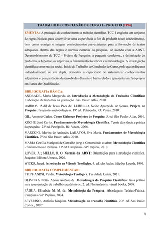 71
TRABALHO DE CONCLUSÃO DE CURSO I – PROJETO [TP06]
EMENTA: A produção do conhecimento e método científico. TCC 1 engloba um conjunto
de regras básicas para desenvolver uma experiência a fim de produzir novo conhecimento,
bem como corrigir e integrar conhecimentos pré-existentes para a formação de textos
adequados dentro das regras e normas corretas da pesquisa, de acordo com a ABNT.
Desenvolvimento do TCC – Projeto de Pesquisa: a pergunta condutora, a delimitação do
problema, a hipótese, os objetivos, a fundamentação teórica e a metodologia. A investigação
científica como prática social. Início do Trabalho de Conclusão de Curso, pelo qual o discente
individualmente ou em dupla, demostra a capacidade de sistematizar conhecimentos
adquiridos e competências desenvolvidas durante o bacharelado e apresenta um Pré-projeto
em Banca de Qualificação.
BIBLIOGRAFIA BÁSICA:
ANDRADE, Maria Margarida de. Introdução à Metodologia do Trabalho Científico:
Elaboração de trabalhos na graduação. São Paulo: Atlas, 2010.
BARROS, Aidil de Jesus Paes de; LEHFELD, Neide Aparecida de Souza. Projeto de
Pesquisa: Propostas metodológicas. 19ª ed. Petrópolis, RJ: Vozes, 2010.
GIL, Antonio Carlos. Como Elaborar Projetos de Pesquisa. 5. ed. São Paulo: Atlas, 2010.
KÖCHE, José Carlos. Fundamentos de Metodologia Científica: Teoria da ciência e prática
da pesquisa. 23ª ed. Petrópolis, RJ: Vozes, 2006.
MARCONI, Marina de Andrade; LAKATOS, Eva Maria. Fundamentos de Metodologia
Científica. 7ª ed. São Paulo: Atlas, 2010.
MARIA Cecilia Marigoni de Carvalho (org.). Construindo o saber: Metodologia Cientifica
- fundamentos e técnicas. 23ª ed. Campinas - SP: Papirus, 2010.
ROVER, A.; MELLO, R. O. Normas da ABNT: Orientações para a produção científica.
Joaçaba: Editora Unoesc, 2020.
WICKS, Jared. Introdução ao Método Teológico. 4. ed. são Paulo: Edições Loyola, 1999.
BIBLIOGRAFIA COMPLEMENTAR:
STEPHANINI, Valdir. Metodologia Teológica. Faculdade Unida, 2021.
OLIVEIRA Netto, Alvim Antônio de. Metodologia da Pesquisa Científica: Guia prático
para apresentação de trabalhos acadêmicos. 2. ed. Florianópolis: visual books, 2008.
PÁDUA, Elisabete M. M. de. Metodologia da Pesquisa: Abordagem Teórico-Prática.
Campinas- SP: Papirus, 2004.
SEVERINO, Antônio Joaquim. Metodologia do trabalho científico. 23ª. ed. São Paulo:
Cortez., 2007.
 