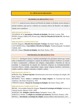 73
II. CIÊNCIAS DA RELIGIÃO
FILOSOFIA DA RELIGIÃO [CR01]
EMENTA: estudo de textos clássicos da filosofia da religião no Ocidente escritos durante o
período moderno, para prover a reflexão em conceitos chaves da filosofia e da religião e
relação com a metafísica.
BIBLIOGRAFIA BÁSICA:
TILGHMAN, B. R. Introdução à Filosofia da Religião. São Paulo: Loyola, 1996.
PENZO, Giorgio; GIBELLINI, Rosino (orgs.) Deus na Filosofia do Século XX. São Paulo:
Loyola, 2003.
BIBLIOGRAFIA COMPLEMENTAR:
ALLEN, Diogenes. Filosofia Para Entender Teologia. São Paulo: Paulus, 2010.
CAETANOM Gilmar. Guia didático Filosofia da Religião. Pindamonhangaba: Faculdade
FABAD, 2021.
ZILLES, Urbano. Filosofia da Religião. São Paulo: Paulus, 1995.
SOCIOLOGIA DA RELIGIÃO [CR02]
EMENTA: Abordagem teórica e também metodológica dos principais autores que versam
sobre os fundamentos sociológicos a respeito do fenômeno religioso no Brasil e no mundo.
A ideia é compreender a influência das religiões, religiosidades e filosofias de vida na
sociedade. A compreensão da atuação dos elementos religiosos na contemporaneidade.
Conceitos básicos: religião, religiosidade, magia, campo religioso brasileiro, sincretismo,
religião e política, religião e educação e religião e cultura.
BIBLIOGRAFIA BÁSICA:
BERGER, Peter. O dossel sagrado: Elementos para uma teoria sociológica da religião. São
Paulo: Paulus, 2004.
BOURDIEU, Pierre. Gênese e estrutura do campo religioso. In: Economia das trocas
simbólicas. São Paulo: Perspectiva, 1976.
CIPRIANI, Roberto. Manual de Sociologia da Religião. São Paulo: Paulus, 2007.
BIBLIOGRAFIA COMPLEMENTAR:
BRASIL. Universidade Federal de Alagoas. Manual de Sociologia da Religião. Instituto de
Ciências Sociais. Maceió: UFAL, 2020.
MADURO, Otto. Religião e luta de classes. Petrópolis: Vozes, 198l.
MARTELLI, Stefano. A religião na sociedade pós-moderna. São Paulo: Paulinas, 1995.
MOURA, J. Introdução a sociologia da religião. Instituto Bíblico Betel Brasileiro, 2011.
 