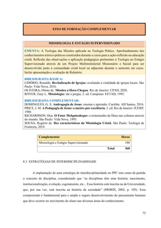75
EIXO DE FORMAÇÃO COMPLEMENTAR
MISSIOLOGIA E ESTÁGIO SUPERVISIONADO
EMENTA: A Teologia das Missões aplicada na Teologia Prática. Aprofundamento dos
conhecimentos teórico-práticos construídos durante o curso para a ação-reflexão na educação
cristã. Reflexão das observações e aplicação pedagógica pertinentes à Teologia no Estágio
Supervisionado através de um Projeto Multiministerial Missionário e Social para ser
desenvolvido junto à comunidade cristã local ou adjacente durante o semestre em curso.
Inclui apresentação e avaliação de Relatório.
BIBLIOGRAFIA BÁSICA:
LIDÓRIO, Ronaldo. Revitalização de Igrejas: avaliando a vitalidade de igrejas locais. São
Paulo: Vida Nova, 2016.
OLIVEIRA, Olinto de. Missões a Hora Chegou. Rio de Janeiro: CPAD, 2020.
ROYER, Gary L. Missiologia: ide e pregai. 2. ed. Campinas: EETAD, 1995.
BIBLIOGRAFIA COMPLEMENTAR:
DOMINGUES, G. S. Andragogia de Jesus: ensinar e aprender. Curitiba: AD Santos, 2016.
PRICE, J. M. A Pedagogia de Jesus: o mestre por excelência. 3. ed. Rio de Janeiro: JUERP,
1980.
RICHARDSON, Don. O Fator Melquisedeque: o testemunho de Deus nas culturas através
do mundo. São Paulo: Vida Nova, 1995.
SOUSA, Rogério de. Dez características da Missiologia Cristã. São Paulo: Teologia de
Fronteira, 2018
Complementar Horas
Missiologia e Estágio Supervisionado 180
Total 360
8.3 ESTRATÉGIAS DE INTERDISCIPLINARIDADE
A implantação de uma estratégia de interdisciplinaridade no PPC tem como de partida
o conceito de disciplina, considerando que “as disciplinas têm uma história: nascimento,
institucionalização, evolução, esgotamento, etc... Essa história está inscrita na da Universidade,
que, por sua vez, está inscrita na história da sociedade” (MORIN, 2002, p. 105). Essa
compreensão é fundamental para o amplo e seguro desenvolvimento do pensamento humano
que deve ocorrer no movimento do aluno nas diversas áreas do conhecimento.
 