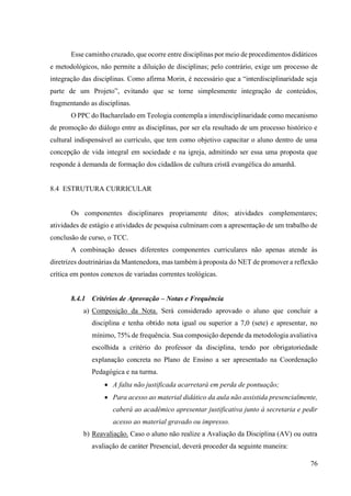 76
Esse caminho cruzado, que ocorre entre disciplinas por meio de procedimentos didáticos
e metodológicos, não permite a diluição de disciplinas; pelo contrário, exige um processo de
integração das disciplinas. Como afirma Morin, é necessário que a “interdisciplinaridade seja
parte de um Projeto”, evitando que se torne simplesmente integração de conteúdos,
fragmentando as disciplinas.
O PPC do Bacharelado em Teologia contempla a interdisciplinaridade como mecanismo
de promoção do diálogo entre as disciplinas, por ser ela resultado de um processo histórico e
cultural indispensável ao currículo, que tem como objetivo capacitar o aluno dentro de uma
concepção de vida integral em sociedade e na igreja, admitindo ser essa uma proposta que
responde à demanda de formação dos cidadãos de cultura cristã evangélica do amanhã.
8.4 ESTRUTURA CURRICULAR
Os componentes disciplinares propriamente ditos; atividades complementares;
atividades de estágio e atividades de pesquisa culminam com a apresentação de um trabalho de
conclusão de curso, o TCC.
A combinação desses diferentes componentes curriculares não apenas atende às
diretrizes doutrinárias da Mantenedora, mas também à proposta do NET de promover a reflexão
crítica em pontos conexos de variadas correntes teológicas.
8.4.1 Critérios de Aprovação – Notas e Frequência
a) Composição da Nota. Será considerado aprovado o aluno que concluir a
disciplina e tenha obtido nota igual ou superior a 7,0 (sete) e apresentar, no
mínimo, 75% de frequência. Sua composição depende da metodologia avaliativa
escolhida a critério do professor da disciplina, tendo por obrigatoriedade
explanação concreta no Plano de Ensino a ser apresentado na Coordenação
Pedagógica e na turma.
• A falta não justificada acarretará em perda de pontuação;
• Para acesso ao material didático da aula não assistida presencialmente,
caberá ao acadêmico apresentar justificativa junto à secretaria e pedir
acesso ao material gravado ou impresso.
b) Reavaliação. Caso o aluno não realize a Avaliação da Disciplina (AV) ou outra
avaliação de caráter Presencial, deverá proceder da seguinte maneira:
 