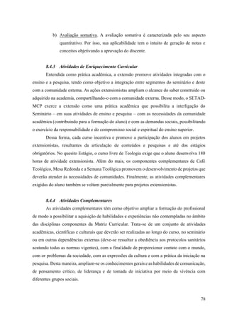 78
b) Avaliação somativa. A avaliação somativa é caracterizada pelo seu aspecto
quantitativo. Por isso, sua aplicabilidade tem o intuito de geração de notas e
conceitos objetivando a aprovação do discente.
8.4.3 Atividades de Enriquecimento Curricular
Entendida como prática acadêmica, a extensão promove atividades integradas com o
ensino e a pesquisa, tendo como objetivo a integração entre segmentos do seminário e deste
com a comunidade externa. As ações extensionistas ampliam o alcance do saber construído ou
adquirido na academia, compartilhando-o com a comunidade externa. Desse modo, o SETAD-
MCP exerce a extensão como uma prática acadêmica que possibilita a interligação do
Seminário – em suas atividades de ensino e pesquisa – com as necessidades da comunidade
acadêmica (contribuindo para a formação do aluno) e com as demandas sociais, possibilitando
o exercício da responsabilidade e do compromisso social e espiritual do ensino superior.
Dessa forma, cada curso incentiva e promove a participação dos alunos em projetos
extensionistas, resultantes da articulação de conteúdos e pesquisas e até dos estágios
obrigatórios. No quesito Estágio, o curso livre de Teologia exige que o aluno desenvolva 180
horas de atividade extensionista. Além do mais, os componentes complementares de Café
Teológico, Mesa Redonda e a Semana Teológica promovem o desenvolvimento de projetos que
deverão atender às necessidades de comunidades. Finalmente, as atividades complementares
exigidas do aluno também se voltam parcialmente para projetos extensionistas.
8.4.4 Atividades Complementares
As atividades complementares têm como objetivo ampliar a formação do profissional
de modo a possibilitar a aquisição de habilidades e experiências não contempladas no âmbito
das disciplinas componentes da Matriz Curricular. Trata-se de um conjunto de atividades
acadêmicas, científicas e culturais que deverão ser realizadas ao longo do curso, no seminário
ou em outras dependências externas (deve-se ressaltar a obediência aos protocolos sanitários
acatando todas as normas vigentes), com a finalidade de proporcionar contato com o mundo,
com or problemas da sociedade, com as expressões da cultura e com a prática da iniciação na
pesquisa. Desta maneira, ampliam-se os conhecimentos gerais e as habilidades de comunicação,
de pensamento crítico, de liderança e de tomada de iniciativa por meio da vivência com
diferentes grupos sociais.
 