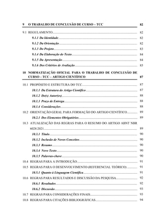 7
9 O TRABALHO DE CONCLUSÃO DE CURSO – TCC
9.1 REGULAMENTO...............................................................................................................
9.1.1 Da Identidade........................................................................................................
9.1.2 Da Orientação.......................................................................................................
9.1.3 Do Projeto.............................................................................................................
9.1.4 Da Elaboração do Texto...................................................................................
9.1.5 Da Apresentação...................................................................................................
9.1.6 Dos Critérios de Avaliação..................................................................................
10 NORMATIZAÇÃO OFICIAL PARA O TRABALHO DE CONCLUSÃO DE
CURSO – TCC – ARTIGO CIENTÍFICO
10.1 PROPÓSITO E ESTRUTURA DO TCC..........................................................................
10.1.1 Da Estrutura do Artigo Científico.....................................................................
10.1.2 Do(s) Autor(es)...................................................................................................
10.1.3 Prazo de Entrega................................................................................................
10.1.4 Considerações.....................................................................................................
10.2 ORIENTAÇÃO GERAL PARA FORMAÇÃO DO ARTIGO CIENTÍFICO................
10.2.1 Dos Elementos Obrigatórios...........................................................................
10.3 ATUALIZAÇÃO DAS REGRAS PARA O RESUMO DO ARTIGO ABNT NBR
6028:2021.....................................................................................................................
10.3.1 Título..................................................................................................................
10.3.2 Inclusão de Novos Conceitos.............................................................................
10.3.3 Resumo................................................................................................................
10.3.4 Novo Texto.........................................................................................................
10.3.5 Palavras-chave...................................................................................................
10.4 REGRAS PARA A INTRODUÇÃO................................................................................
10.5 REGRAS PARA O DESENVOLVIMENTO (REFERENCIAL TEÓRICO) ..................
10.5.1 Quanto à Linguagem Científica.......................................................................
10.6 REGRAS PARA RESULTADOS E DISCUSSÃO DA PESQUISA..............................
10.6.1 Resultados...........................................................................................................
10.6.2 Discussão............................................................................................................
10.7 REGRAS PARA CONSIDERAÇÕES FINAIS..............................................................
10.8 REGRAS PARA CITAÇÕES BIBLIOGRÁFICAS.........................................................
82
82
82
82
83
84
84
85
87
87
87
88
88
88
89
89
89
90
90
90
90
90
91
91
91
92
92
93
93
94
 