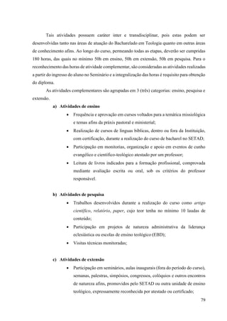 79
Tais atividades possuem caráter inter e transdisciplinar, pois estas podem ser
desenvolvidas tanto nas áreas de atuação do Bacharelado em Teologia quanto em outras áreas
de conhecimento afins. Ao longo do curso, permeando todas as etapas, deverão ser cumpridas
180 horas, das quais no mínimo 50h em ensino, 50h em extensão, 50h em pesquisa. Para o
reconhecimento das horas de atividade complementar, são consideradas as atividades realizadas
a partir do ingresso do aluno no Seminário e a integralização das horas é requisito para obtenção
do diploma.
As atividades complementares são agrupadas em 3 (três) categorias: ensino, pesquisa e
extensão.
a) Atividades de ensino
• Frequência e aprovação em cursos voltados para a temática missiológica
e temas afins da práxis pastoral e ministerial;
• Realização de cursos de línguas bíblicas, dentro ou fora da Instituição,
com certificação, durante a realização do curso de bacharel no SETAD;
• Participação em monitorias, organização e apoio em eventos de cunho
evangélico e científico-teológico atestado por um professor;
• Leitura de livros indicados para a formação profissional, comprovada
mediante avaliação escrita ou oral, sob os critérios do professor
responsável.
b) Atividades de pesquisa
• Trabalhos desenvolvidos durante a realização do curso como artigo
científico, relatório, paper, cujo teor tenha no mínimo 10 laudas de
conteúdo;
• Participação em projetos de natureza administrativa da liderança
eclesiástica ou escolas de ensino teológico (EBD);
• Visitas técnicas monitoradas;
c) Atividades de extensão
• Participação em seminários, aulas inaugurais (fora do período do curso),
semanas, palestras, simpósios, congressos, colóquios e outros encontros
de natureza afins, promovidos pelo SETAD ou outra unidade de ensino
teológico, expressamente reconhecida por atestado ou certificado;
 