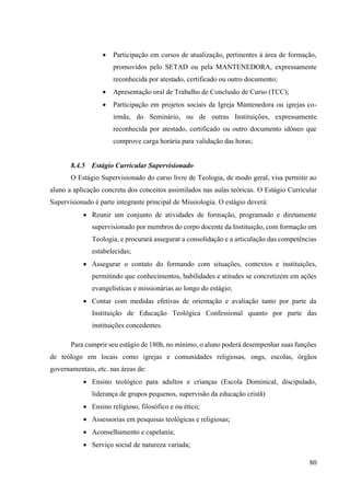 80
• Participação em cursos de atualização, pertinentes à área de formação,
promovidos pelo SETAD ou pela MANTENEDORA, expressamente
reconhecida por atestado, certificado ou outro documento;
• Apresentação oral de Trabalho de Conclusão de Curso (TCC);
• Participação em projetos sociais da Igreja Mantenedora ou igrejas co-
irmãs, do Seminário, ou de outras Instituições, expressamente
reconhecida por atestado, certificado ou outro documento idôneo que
comprove carga horária para validação das horas;
8.4.5 Estágio Curricular Supervisionado
O Estágio Supervisionado do curso livre de Teologia, de modo geral, visa permitir ao
aluno a aplicação concreta dos conceitos assimilados nas aulas teóricas. O Estágio Curricular
Supervisionado é parte integrante principal de Missiologia. O estágio deverá:
• Reunir um conjunto de atividades de formação, programado e diretamente
supervisionado por membros do corpo docente da Instituição, com formação em
Teologia, e procurará assegurar a consolidação e a articulação das competências
estabelecidas;
• Assegurar o contato do formando com situações, contextos e instituições,
permitindo que conhecimentos, habilidades e atitudes se concretizem em ações
evangelísticas e missionárias ao longo do estágio;
• Contar com medidas efetivas de orientação e avaliação tanto por parte da
Instituição de Educação Teológica Confessional quanto por parte das
instituições concedentes.
Para cumprir seu estágio de 180h, no mínimo, o aluno poderá desempenhar suas funções
de teólogo em locais como igrejas e comunidades religiosas, ongs, escolas, órgãos
governamentais, etc. nas áreas de:
• Ensino teológico para adultos e crianças (Escola Dominical, discipulado,
liderança de grupos pequenos, supervisão da educação cristã)
• Ensino religioso, filosófico e ou ético;
• Assessorias em pesquisas teológicas e religiosas;
• Aconselhamento e capelania;
• Serviço social de natureza variada;
 