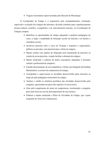81
• Viagens missionárias supervisionadas pelo Docente de Missiologia
O Coordenador de Estágio é o responsável pelo acompanhamento, orientação,
supervisão e avaliação dos estágios dos discentes, devendo contribuir para o aperfeiçoamento
técnico-cultural, científico, evangelístico e de relacionamento humano. Ao Coordenador de
Estágios compete:
• Identificar as oportunidades de estágio adequadas à proposta pedagógica do
curso, à etapa e modalidade da formação escolar do discente e ao horário e
calendário escolar;
• Incentivar parcerias entre o curso de Teologia e empresas e organizações,
públicas ou privadas, com potencial para a oferta de estágios;
• Manter contato com agentes de integração para manutenção de parcerias ou
criação de novas parcerias, visando facilitar a obtenção de estágios;
• Manter atualizado o cadastro de partes concedentes adequadas à formação
cultural e profissional do estagiário;
• Expedir documentação, de sua competência, e firmar, por delegação da Entidade
Mantenedora, os termos de compromisso de estágio;
• Acompanhar e supervisionar as atividades desenvolvidas pelos discentes ao
longo da ação pedagógico-missionário do estágio;
• Analisar e validar os relatórios periódicos das atividades desenvolvidas pelo
estagiário, apresentado em prazo não superior a 6 (seis) meses;
• Zelar pelo cumprimento do termo de compromisso, reorientando o estagiário
para outro local em caso de descumprimento de suas normas;
• Elaborar e manter atualizado o Plano de Atividades de Estágio, que é parte
integrante do Termo de Compromisso.
 