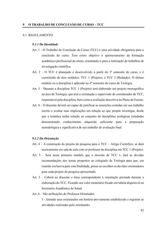 82
9 O TRABALHO DE CONCLUSÃO DE CURSO – TCC
9.1 REGULAMENTO
9.1.1 Da Identidade
Art. 1 - O Trabalho de Conclusão de Curso (TCC) é uma atividade obrigatória para a
conclusão do curso. Tem como objetivo o aprimoramento da formação
acadêmico-profissional do aluno, orientando-o para a realização de trabalhos de
investigação científica.
Art. 2 – O TCC é planejado e desenvolvido a partir do 3º semestre do curso, e é
constituído de dois módulos: TCC 1 (Projeto), e TCC 2 (Redação). O último
módulo ou a disciplina é aplicado no 4º semestre do curso de Teologia.
Art. 3 – Durante a disciplina TCC 1 (Projeto) será elaborado um projeto monográfico
na área de Teologia, que terá a orientação e supervisão do coordenador de TCC,
responsável pela disciplina, bem como a avaliação descritiva no Plano de Ensino.
Art. 4 – O discente deverá ser capaz de justificar as asserções contidas em seu trabalho
escrito e avaliar suas implicações em relação ao que propõe investigar, desde
que a temática tenha relação ao conjunto de disciplinas teológicas estudadas
demonstrando conhecimento adquirido suficiente para a preparação
metodológica e significativa de seu trabalho de avaliação final.
9.1.2 Da Orientação
Art. 4 – A construção do projeto de pesquisa para o TCC – Artigo Científico, se dará
teoricamente em sala de aula com or professor da disciplina em TCC 1 (Projeto).
Art. 5 – Será neste primeiro módulo que o docente de TCC 1, fará as devidas
recomendações dos temas propostos ao colegiado de Teologia para que, em
reunião exclusiva para esta finalidade, possa-se escolher os devidos orientadores
para cada projeto de pesquisa apresentado.
Art. 5 – Caberá ao discente o ônus correspondente à orientação prestada durante a
elaboração do TCC. Ficando seu valor monetário fixado em tabela disponível na
Secretaria Acadêmica do Setad.
Art. 6 – São atribuições do Professor Orientador:
I - Atender seus orientandos em horário previamente estabelecido e registrar as
atividades realizadas pelo orientando;
 