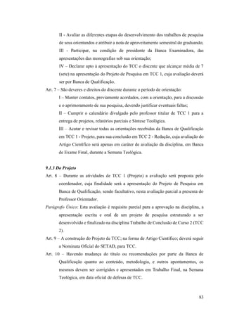 83
II - Avaliar as diferentes etapas do desenvolvimento dos trabalhos de pesquisa
de seus orientandos e atribuir a nota de aproveitamento semestral do graduando;
III - Participar, na condição de presidente da Banca Examinadora, das
apresentações das monografias sob sua orientação;
IV – Declarar apto à apresentação do TCC o discente que alcançar média de 7
(sete) na apresentação do Projeto de Pesquisa em TCC 1, cuja avaliação deverá
ser por Banca de Qualificação.
Art. 7 – São deveres e direitos do discente durante o período de orientação:
I – Manter contatos, previamente acordados, com a orientação, para a discussão
e o aprimoramento de sua pesquisa, devendo justificar eventuais faltas;
II – Cumprir o calendário divulgado pelo professor titular de TCC 1 para a
entrega de projetos, relatórios parciais e Síntese Teológica.
III – Acatar e revisar todas as orientações recebidas da Banca de Qualificação
em TCC 1 - Projeto, para sua conclusão em TCC 2 - Redação, cuja avaliação do
Artigo Científico será apenas em caráter de avaliação da disciplina, em Banca
de Exame Final, durante a Semana Teológica.
9.1.3 Do Projeto
Art. 8 – Durante as atividades de TCC 1 (Projeto) a avaliação será proposta pelo
coordenador, cuja finalidade será a apresentação do Projeto de Pesquisa em
Banca de Qualificação, sendo facultativo, nesta avaliação parcial a presenta do
Professor Orientador.
Parágrafo Único: Esta avaliação é requisito parcial para a aprovação na disciplina, a
apresentação escrita e oral de um projeto de pesquisa estruturado a ser
desenvolvido e finalizado na disciplina Trabalho de Conclusão de Curso 2 (TCC
2).
Art. 9 – A construção do Projeto de TCC; na forma de Artigo Científico; deverá seguir
a Nominata Oficial do SETAD, para TCC.
Art. 10 – Havendo mudança do título ou recomendações por parte da Banca de
Qualificação quanto ao conteúdo, metodologia, e outros apontamentos, os
mesmos devem ser corrigidos e apresentados em Trabalho Final, na Semana
Teológica, em data oficial de defesas de TCC.
 